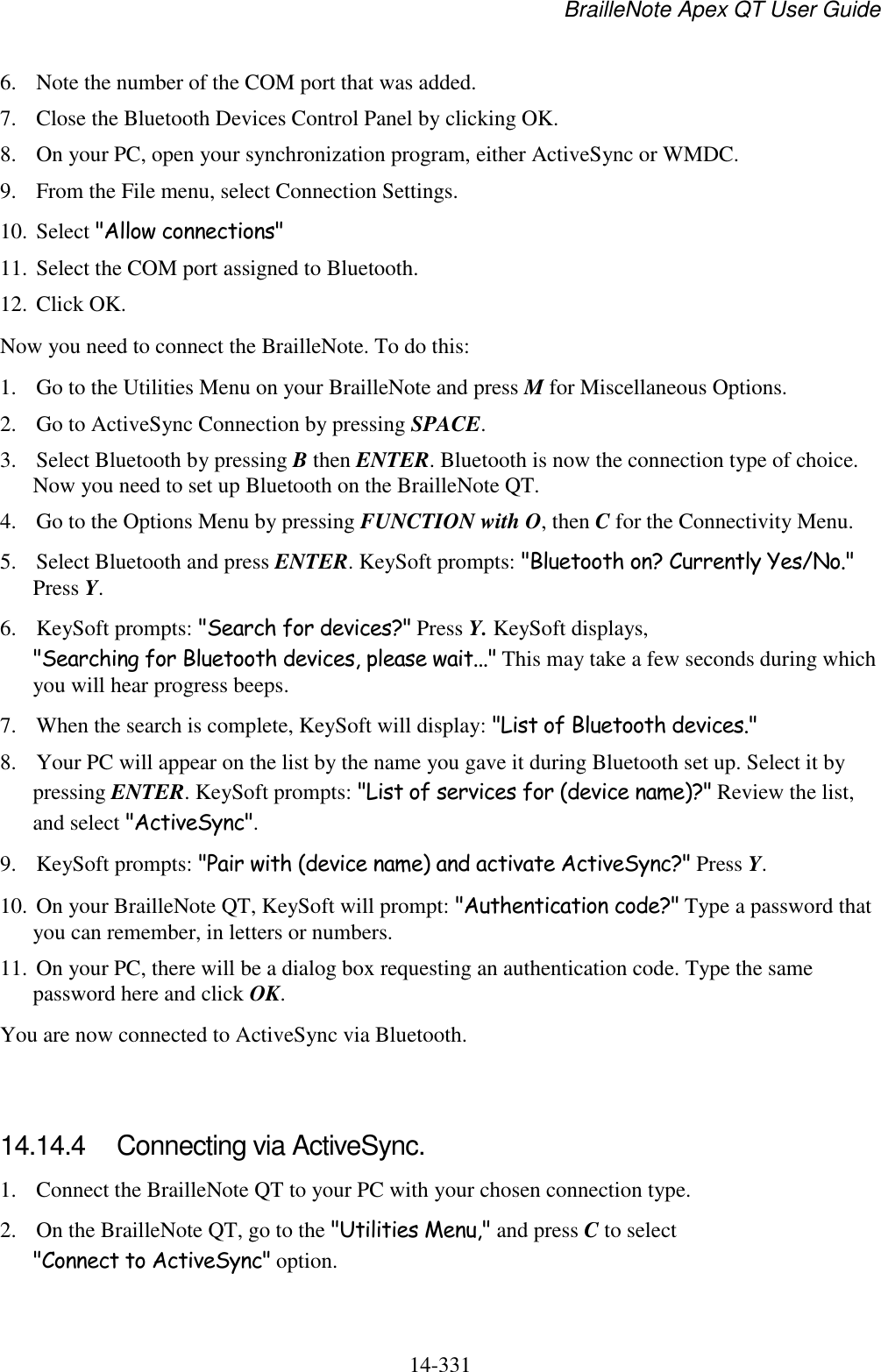 BrailleNote Apex QT User Guide  14-331   6. Note the number of the COM port that was added.  7. Close the Bluetooth Devices Control Panel by clicking OK. 8. On your PC, open your synchronization program, either ActiveSync or WMDC. 9. From the File menu, select Connection Settings. 10. Select &quot;Allow connections&quot; 11. Select the COM port assigned to Bluetooth. 12. Click OK. Now you need to connect the BrailleNote. To do this: 1. Go to the Utilities Menu on your BrailleNote and press M for Miscellaneous Options. 2. Go to ActiveSync Connection by pressing SPACE. 3. Select Bluetooth by pressing B then ENTER. Bluetooth is now the connection type of choice. Now you need to set up Bluetooth on the BrailleNote QT. 4. Go to the Options Menu by pressing FUNCTION with O, then C for the Connectivity Menu. 5. Select Bluetooth and press ENTER. KeySoft prompts: &quot;Bluetooth on? Currently Yes/No.&quot; Press Y. 6. KeySoft prompts: &quot;Search for devices?&quot; Press Y. KeySoft displays, &quot;Searching for Bluetooth devices, please wait...&quot; This may take a few seconds during which you will hear progress beeps. 7. When the search is complete, KeySoft will display: &quot;List of Bluetooth devices.&quot;  8. Your PC will appear on the list by the name you gave it during Bluetooth set up. Select it by pressing ENTER. KeySoft prompts: &quot;List of services for (device name)?&quot; Review the list, and select &quot;ActiveSync&quot;. 9. KeySoft prompts: &quot;Pair with (device name) and activate ActiveSync?&quot; Press Y. 10. On your BrailleNote QT, KeySoft will prompt: &quot;Authentication code?&quot; Type a password that you can remember, in letters or numbers. 11. On your PC, there will be a dialog box requesting an authentication code. Type the same password here and click OK. You are now connected to ActiveSync via Bluetooth.   14.14.4  Connecting via ActiveSync. 1. Connect the BrailleNote QT to your PC with your chosen connection type. 2. On the BrailleNote QT, go to the &quot;Utilities Menu,&quot; and press C to select &quot;Connect to ActiveSync&quot; option. 