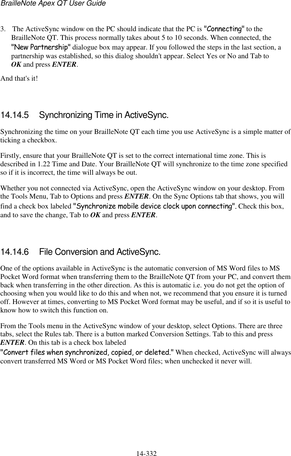 BrailleNote Apex QT User Guide  14-332   3. The ActiveSync window on the PC should indicate that the PC is &quot;Connecting&quot; to the BrailleNote QT. This process normally takes about 5 to 10 seconds. When connected, the &quot;New Partnership&quot; dialogue box may appear. If you followed the steps in the last section, a partnership was established, so this dialog shouldn&apos;t appear. Select Yes or No and Tab to OK and press ENTER. And that&apos;s it!   14.14.5  Synchronizing Time in ActiveSync. Synchronizing the time on your BrailleNote QT each time you use ActiveSync is a simple matter of ticking a checkbox. Firstly, ensure that your BrailleNote QT is set to the correct international time zone. This is described in 1.22 Time and Date. Your BrailleNote QT will synchronize to the time zone specified so if it is incorrect, the time will always be out. Whether you not connected via ActiveSync, open the ActiveSync window on your desktop. From the Tools Menu, Tab to Options and press ENTER. On the Sync Options tab that shows, you will find a check box labeled &quot;Synchronize mobile device clock upon connecting&quot;. Check this box, and to save the change, Tab to OK and press ENTER.   14.14.6  File Conversion and ActiveSync. One of the options available in ActiveSync is the automatic conversion of MS Word files to MS Pocket Word format when transferring them to the BrailleNote QT from your PC, and convert them back when transferring in the other direction. As this is automatic i.e. you do not get the option of choosing when you would like to do this and when not, we recommend that you ensure it is turned off. However at times, converting to MS Pocket Word format may be useful, and if so it is useful to know how to switch this function on. From the Tools menu in the ActiveSync window of your desktop, select Options. There are three tabs, select the Rules tab. There is a button marked Conversion Settings. Tab to this and press ENTER. On this tab is a check box labeled &quot;Convert files when synchronized, copied, or deleted.&quot; When checked, ActiveSync will always convert transferred MS Word or MS Pocket Word files; when unchecked it never will.     