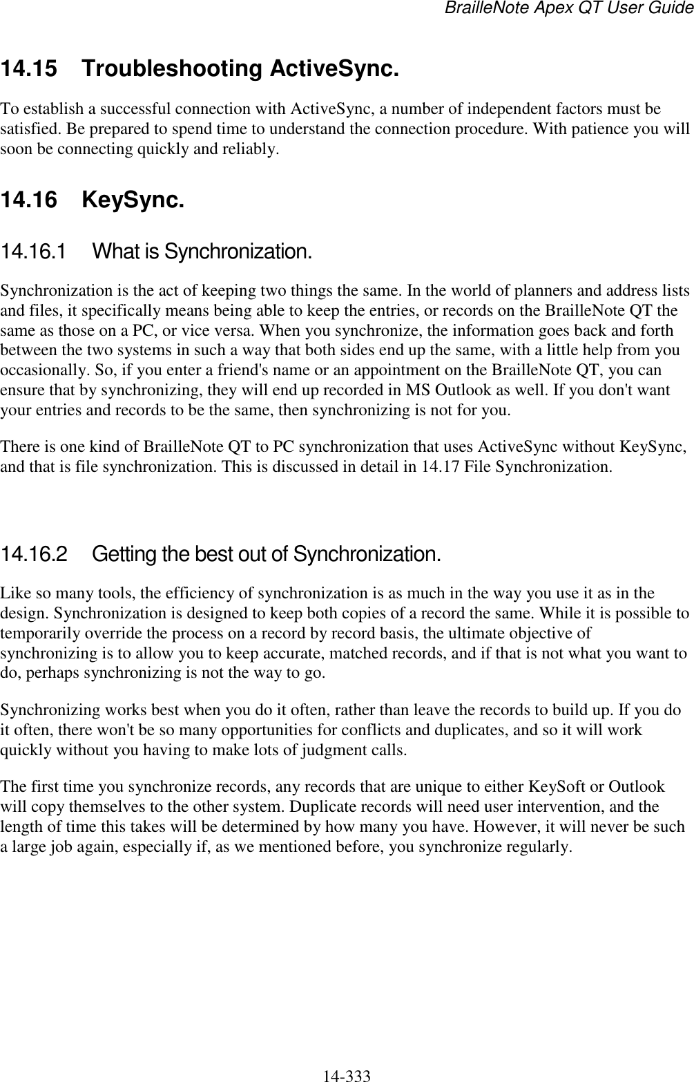 BrailleNote Apex QT User Guide  14-333   14.15  Troubleshooting ActiveSync. To establish a successful connection with ActiveSync, a number of independent factors must be satisfied. Be prepared to spend time to understand the connection procedure. With patience you will soon be connecting quickly and reliably.   14.16  KeySync. 14.16.1  What is Synchronization. Synchronization is the act of keeping two things the same. In the world of planners and address lists and files, it specifically means being able to keep the entries, or records on the BrailleNote QT the same as those on a PC, or vice versa. When you synchronize, the information goes back and forth between the two systems in such a way that both sides end up the same, with a little help from you occasionally. So, if you enter a friend&apos;s name or an appointment on the BrailleNote QT, you can ensure that by synchronizing, they will end up recorded in MS Outlook as well. If you don&apos;t want your entries and records to be the same, then synchronizing is not for you. There is one kind of BrailleNote QT to PC synchronization that uses ActiveSync without KeySync, and that is file synchronization. This is discussed in detail in 14.17 File Synchronization.   14.16.2  Getting the best out of Synchronization. Like so many tools, the efficiency of synchronization is as much in the way you use it as in the design. Synchronization is designed to keep both copies of a record the same. While it is possible to temporarily override the process on a record by record basis, the ultimate objective of synchronizing is to allow you to keep accurate, matched records, and if that is not what you want to do, perhaps synchronizing is not the way to go. Synchronizing works best when you do it often, rather than leave the records to build up. If you do it often, there won&apos;t be so many opportunities for conflicts and duplicates, and so it will work quickly without you having to make lots of judgment calls. The first time you synchronize records, any records that are unique to either KeySoft or Outlook will copy themselves to the other system. Duplicate records will need user intervention, and the length of time this takes will be determined by how many you have. However, it will never be such a large job again, especially if, as we mentioned before, you synchronize regularly.   