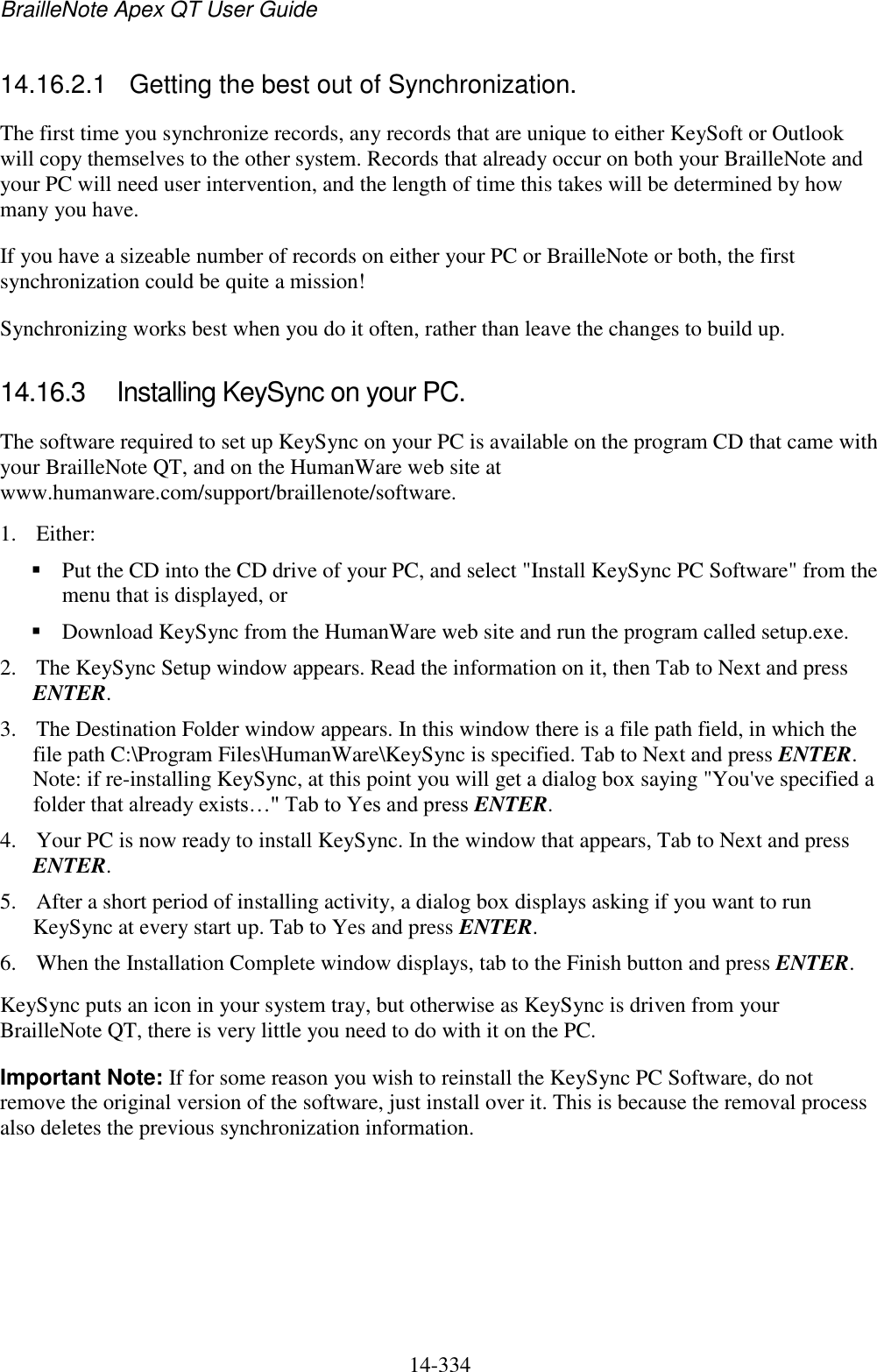 BrailleNote Apex QT User Guide  14-334   14.16.2.1  Getting the best out of Synchronization. The first time you synchronize records, any records that are unique to either KeySoft or Outlook will copy themselves to the other system. Records that already occur on both your BrailleNote and your PC will need user intervention, and the length of time this takes will be determined by how many you have.  If you have a sizeable number of records on either your PC or BrailleNote or both, the first synchronization could be quite a mission!  Synchronizing works best when you do it often, rather than leave the changes to build up.   14.16.3  Installing KeySync on your PC. The software required to set up KeySync on your PC is available on the program CD that came with your BrailleNote QT, and on the HumanWare web site at www.humanware.com/support/braillenote/software. 1. Either:  Put the CD into the CD drive of your PC, and select &quot;Install KeySync PC Software&quot; from the menu that is displayed, or   Download KeySync from the HumanWare web site and run the program called setup.exe.  2. The KeySync Setup window appears. Read the information on it, then Tab to Next and press ENTER. 3. The Destination Folder window appears. In this window there is a file path field, in which the file path C:\Program Files\HumanWare\KeySync is specified. Tab to Next and press ENTER. Note: if re-installing KeySync, at this point you will get a dialog box saying &quot;You&apos;ve specified a folder that already exists…&quot; Tab to Yes and press ENTER. 4. Your PC is now ready to install KeySync. In the window that appears, Tab to Next and press ENTER. 5. After a short period of installing activity, a dialog box displays asking if you want to run KeySync at every start up. Tab to Yes and press ENTER. 6. When the Installation Complete window displays, tab to the Finish button and press ENTER. KeySync puts an icon in your system tray, but otherwise as KeySync is driven from your BrailleNote QT, there is very little you need to do with it on the PC. Important Note: If for some reason you wish to reinstall the KeySync PC Software, do not remove the original version of the software, just install over it. This is because the removal process also deletes the previous synchronization information.  