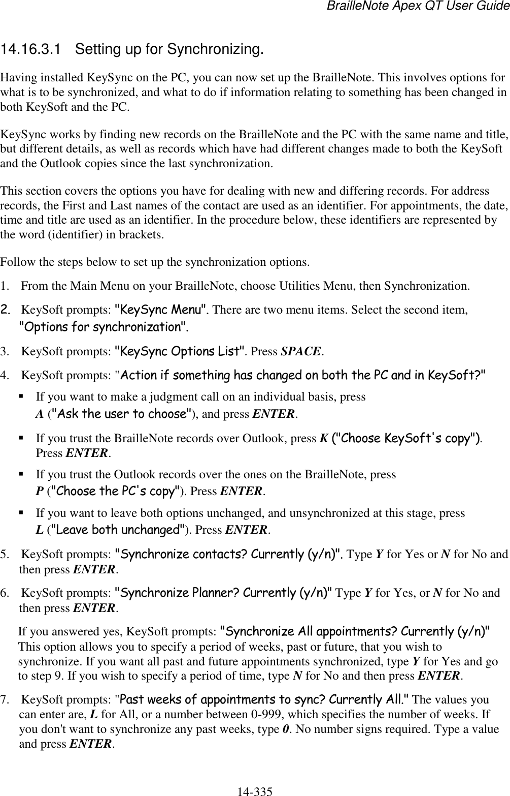 BrailleNote Apex QT User Guide  14-335   14.16.3.1  Setting up for Synchronizing. Having installed KeySync on the PC, you can now set up the BrailleNote. This involves options for what is to be synchronized, and what to do if information relating to something has been changed in both KeySoft and the PC. KeySync works by finding new records on the BrailleNote and the PC with the same name and title, but different details, as well as records which have had different changes made to both the KeySoft and the Outlook copies since the last synchronization.  This section covers the options you have for dealing with new and differing records. For address records, the First and Last names of the contact are used as an identifier. For appointments, the date, time and title are used as an identifier. In the procedure below, these identifiers are represented by the word (identifier) in brackets. Follow the steps below to set up the synchronization options. 1. From the Main Menu on your BrailleNote, choose Utilities Menu, then Synchronization. 2. KeySoft prompts: &quot;KeySync Menu&quot;. There are two menu items. Select the second item, &quot;Options for synchronization&quot;.  3. KeySoft prompts: &quot;KeySync Options List&quot;. Press SPACE. 4. KeySoft prompts: &quot;Action if something has changed on both the PC and in KeySoft?&quot;  If you want to make a judgment call on an individual basis, press A (&quot;Ask the user to choose&quot;), and press ENTER.   If you trust the BrailleNote records over Outlook, press K (&quot;Choose KeySoft&apos;s copy&quot;). Press ENTER.  If you trust the Outlook records over the ones on the BrailleNote, press P (&quot;Choose the PC&apos;s copy&quot;). Press ENTER.  If you want to leave both options unchanged, and unsynchronized at this stage, press L (&quot;Leave both unchanged&quot;). Press ENTER. 5. KeySoft prompts: &quot;Synchronize contacts? Currently (y/n)&quot;. Type Y for Yes or N for No and then press ENTER. 6. KeySoft prompts: &quot;Synchronize Planner? Currently (y/n)&quot; Type Y for Yes, or N for No and then press ENTER. If you answered yes, KeySoft prompts: &quot;Synchronize All appointments? Currently (y/n)&quot; This option allows you to specify a period of weeks, past or future, that you wish to synchronize. If you want all past and future appointments synchronized, type Y for Yes and go to step 9. If you wish to specify a period of time, type N for No and then press ENTER. 7. KeySoft prompts: &quot;Past weeks of appointments to sync? Currently All.&quot; The values you can enter are, L for All, or a number between 0-999, which specifies the number of weeks. If you don&apos;t want to synchronize any past weeks, type 0. No number signs required. Type a value and press ENTER. 