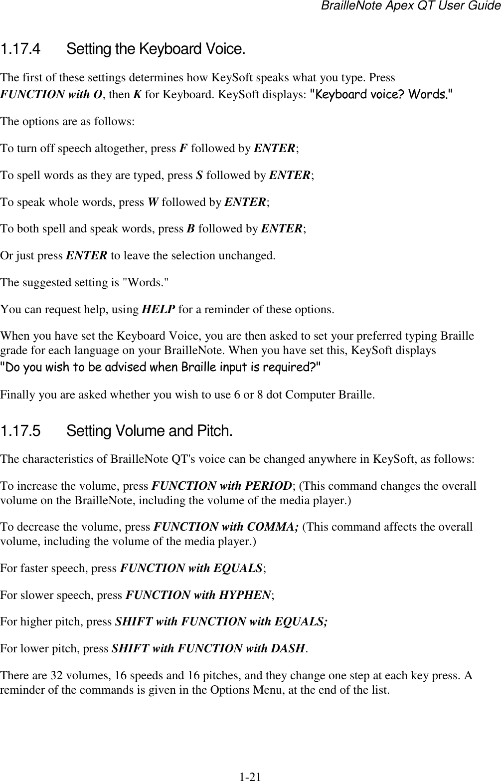 BrailleNote Apex QT User Guide  1-21   1.17.4  Setting the Keyboard Voice. The first of these settings determines how KeySoft speaks what you type. Press FUNCTION with O, then K for Keyboard. KeySoft displays: &quot;Keyboard voice? Words.&quot; The options are as follows: To turn off speech altogether, press F followed by ENTER; To spell words as they are typed, press S followed by ENTER; To speak whole words, press W followed by ENTER; To both spell and speak words, press B followed by ENTER; Or just press ENTER to leave the selection unchanged. The suggested setting is &quot;Words.&quot; You can request help, using HELP for a reminder of these options. When you have set the Keyboard Voice, you are then asked to set your preferred typing Braille grade for each language on your BrailleNote. When you have set this, KeySoft displays &quot;Do you wish to be advised when Braille input is required?&quot; Finally you are asked whether you wish to use 6 or 8 dot Computer Braille.  1.17.5  Setting Volume and Pitch. The characteristics of BrailleNote QT&apos;s voice can be changed anywhere in KeySoft, as follows: To increase the volume, press FUNCTION with PERIOD; (This command changes the overall volume on the BrailleNote, including the volume of the media player.) To decrease the volume, press FUNCTION with COMMA; (This command affects the overall volume, including the volume of the media player.) For faster speech, press FUNCTION with EQUALS; For slower speech, press FUNCTION with HYPHEN; For higher pitch, press SHIFT with FUNCTION with EQUALS; For lower pitch, press SHIFT with FUNCTION with DASH. There are 32 volumes, 16 speeds and 16 pitches, and they change one step at each key press. A reminder of the commands is given in the Options Menu, at the end of the list.   