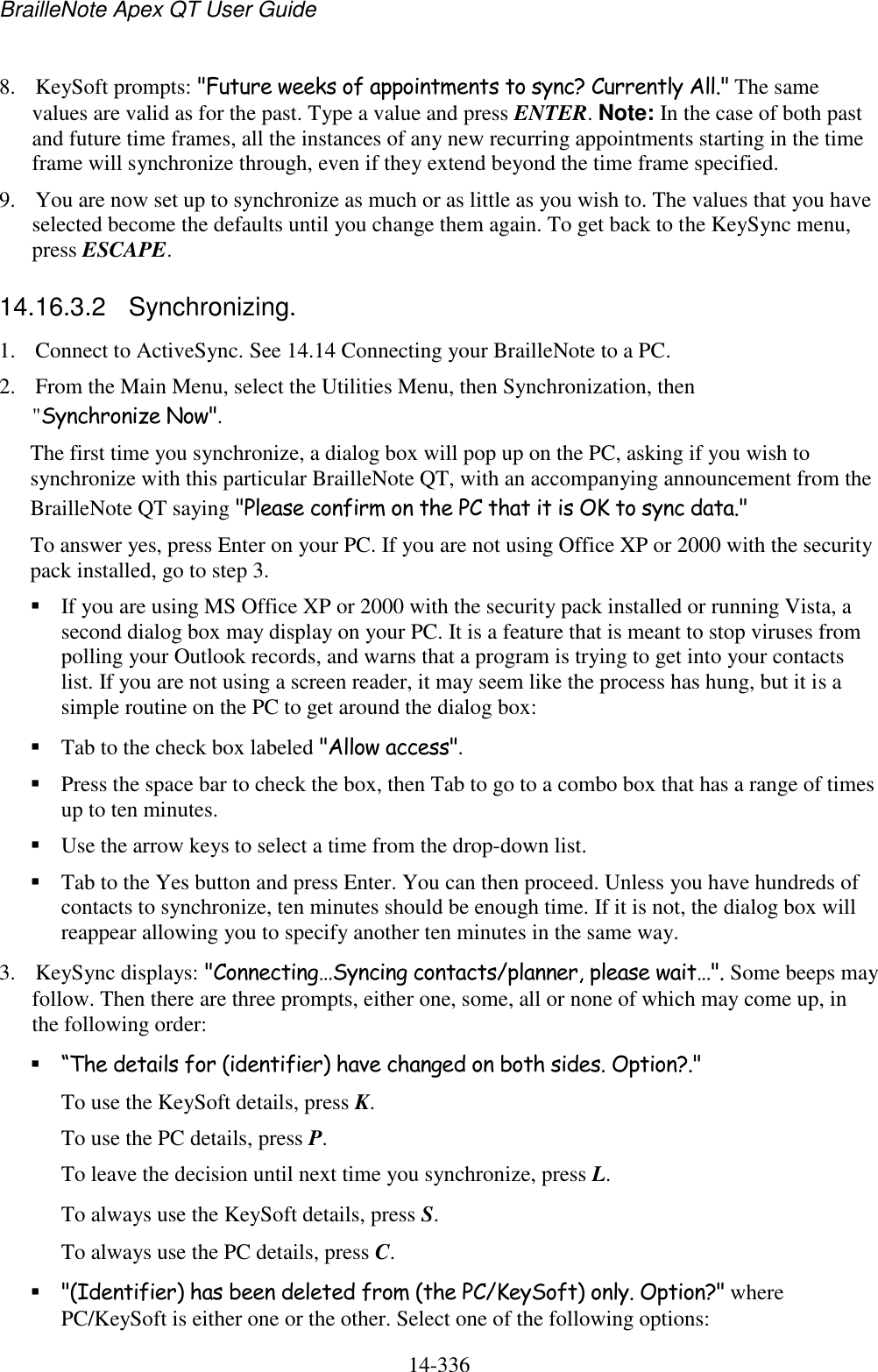 BrailleNote Apex QT User Guide  14-336   8. KeySoft prompts: &quot;Future weeks of appointments to sync? Currently All.&quot; The same values are valid as for the past. Type a value and press ENTER. Note: In the case of both past and future time frames, all the instances of any new recurring appointments starting in the time frame will synchronize through, even if they extend beyond the time frame specified. 9. You are now set up to synchronize as much or as little as you wish to. The values that you have selected become the defaults until you change them again. To get back to the KeySync menu, press ESCAPE.  14.16.3.2  Synchronizing. 1. Connect to ActiveSync. See 14.14 Connecting your BrailleNote to a PC. 2. From the Main Menu, select the Utilities Menu, then Synchronization, then &quot;Synchronize Now&quot;. The first time you synchronize, a dialog box will pop up on the PC, asking if you wish to synchronize with this particular BrailleNote QT, with an accompanying announcement from the BrailleNote QT saying &quot;Please confirm on the PC that it is OK to sync data.&quot;  To answer yes, press Enter on your PC. If you are not using Office XP or 2000 with the security pack installed, go to step 3.  If you are using MS Office XP or 2000 with the security pack installed or running Vista, a second dialog box may display on your PC. It is a feature that is meant to stop viruses from polling your Outlook records, and warns that a program is trying to get into your contacts list. If you are not using a screen reader, it may seem like the process has hung, but it is a simple routine on the PC to get around the dialog box:  Tab to the check box labeled &quot;Allow access&quot;.  Press the space bar to check the box, then Tab to go to a combo box that has a range of times up to ten minutes.  Use the arrow keys to select a time from the drop-down list.  Tab to the Yes button and press Enter. You can then proceed. Unless you have hundreds of contacts to synchronize, ten minutes should be enough time. If it is not, the dialog box will reappear allowing you to specify another ten minutes in the same way. 3. KeySync displays: &quot;Connecting…Syncing contacts/planner, please wait…&quot;. Some beeps may follow. Then there are three prompts, either one, some, all or none of which may come up, in the following order:  “The details for (identifier) have changed on both sides. Option?.&quot;  To use the KeySoft details, press K.  To use the PC details, press P.  To leave the decision until next time you synchronize, press L.  To always use the KeySoft details, press S.  To always use the PC details, press C.  &quot;(Identifier) has been deleted from (the PC/KeySoft) only. Option?&quot; where PC/KeySoft is either one or the other. Select one of the following options:  