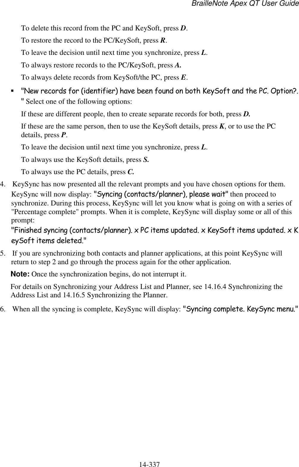 BrailleNote Apex QT User Guide  14-337   To delete this record from the PC and KeySoft, press D. To restore the record to the PC/KeySoft, press R. To leave the decision until next time you synchronize, press L. To always restore records to the PC/KeySoft, press A. To always delete records from KeySoft/the PC, press E.  &quot;New records for (identifier) have been found on both KeySoft and the PC. Option?.&quot; Select one of the following options: If these are different people, then to create separate records for both, press D. If these are the same person, then to use the KeySoft details, press K, or to use the PC details, press P. To leave the decision until next time you synchronize, press L. To always use the KeySoft details, press S. To always use the PC details, press C. 4. KeySync has now presented all the relevant prompts and you have chosen options for them. KeySync will now display: &quot;Syncing (contacts/planner), please wait&quot; then proceed to synchronize. During this process, KeySync will let you know what is going on with a series of &quot;Percentage complete&quot; prompts. When it is complete, KeySync will display some or all of this prompt: &quot;Finished syncing (contacts/planner). x PC items updated. x KeySoft items updated. x KeySoft items deleted.&quot; 5. If you are synchronizing both contacts and planner applications, at this point KeySync will return to step 2 and go through the process again for the other application.  Note: Once the synchronization begins, do not interrupt it. For details on Synchronizing your Address List and Planner, see 14.16.4 Synchronizing the Address List and 14.16.5 Synchronizing the Planner. 6. When all the syncing is complete, KeySync will display: &quot;Syncing complete. KeySync menu.&quot;  