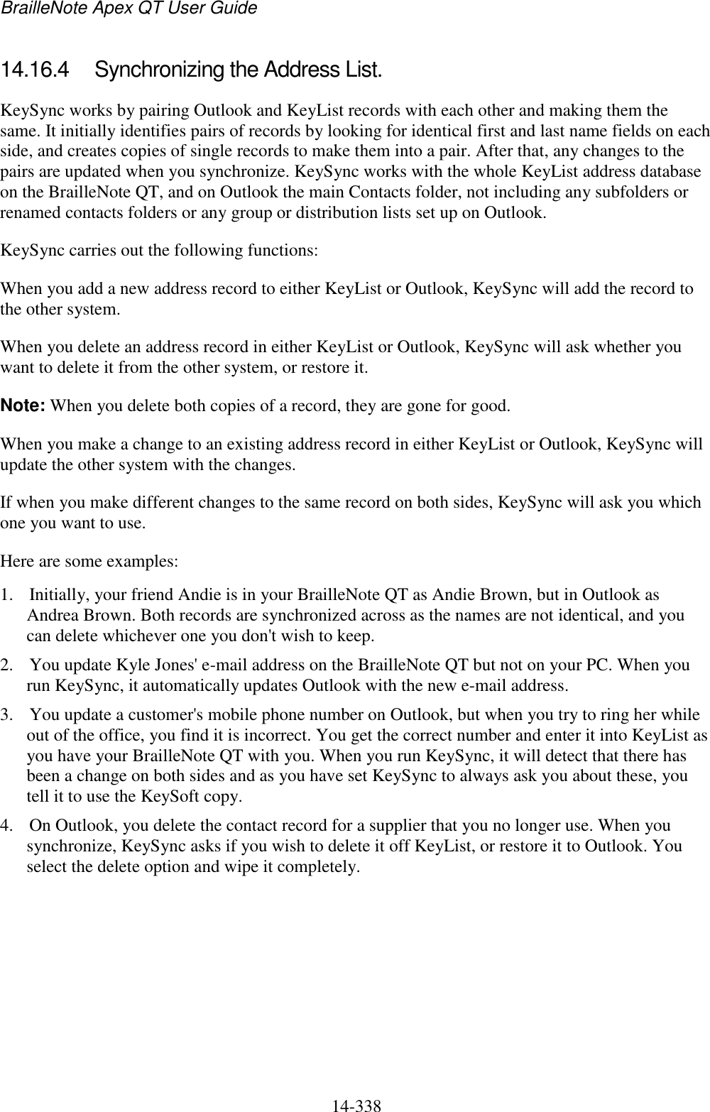 BrailleNote Apex QT User Guide  14-338   14.16.4  Synchronizing the Address List. KeySync works by pairing Outlook and KeyList records with each other and making them the same. It initially identifies pairs of records by looking for identical first and last name fields on each side, and creates copies of single records to make them into a pair. After that, any changes to the pairs are updated when you synchronize. KeySync works with the whole KeyList address database on the BrailleNote QT, and on Outlook the main Contacts folder, not including any subfolders or renamed contacts folders or any group or distribution lists set up on Outlook. KeySync carries out the following functions: When you add a new address record to either KeyList or Outlook, KeySync will add the record to the other system. When you delete an address record in either KeyList or Outlook, KeySync will ask whether you want to delete it from the other system, or restore it. Note: When you delete both copies of a record, they are gone for good. When you make a change to an existing address record in either KeyList or Outlook, KeySync will update the other system with the changes. If when you make different changes to the same record on both sides, KeySync will ask you which one you want to use. Here are some examples: 1. Initially, your friend Andie is in your BrailleNote QT as Andie Brown, but in Outlook as Andrea Brown. Both records are synchronized across as the names are not identical, and you can delete whichever one you don&apos;t wish to keep. 2. You update Kyle Jones&apos; e-mail address on the BrailleNote QT but not on your PC. When you run KeySync, it automatically updates Outlook with the new e-mail address. 3. You update a customer&apos;s mobile phone number on Outlook, but when you try to ring her while out of the office, you find it is incorrect. You get the correct number and enter it into KeyList as you have your BrailleNote QT with you. When you run KeySync, it will detect that there has been a change on both sides and as you have set KeySync to always ask you about these, you tell it to use the KeySoft copy. 4. On Outlook, you delete the contact record for a supplier that you no longer use. When you synchronize, KeySync asks if you wish to delete it off KeyList, or restore it to Outlook. You select the delete option and wipe it completely.  