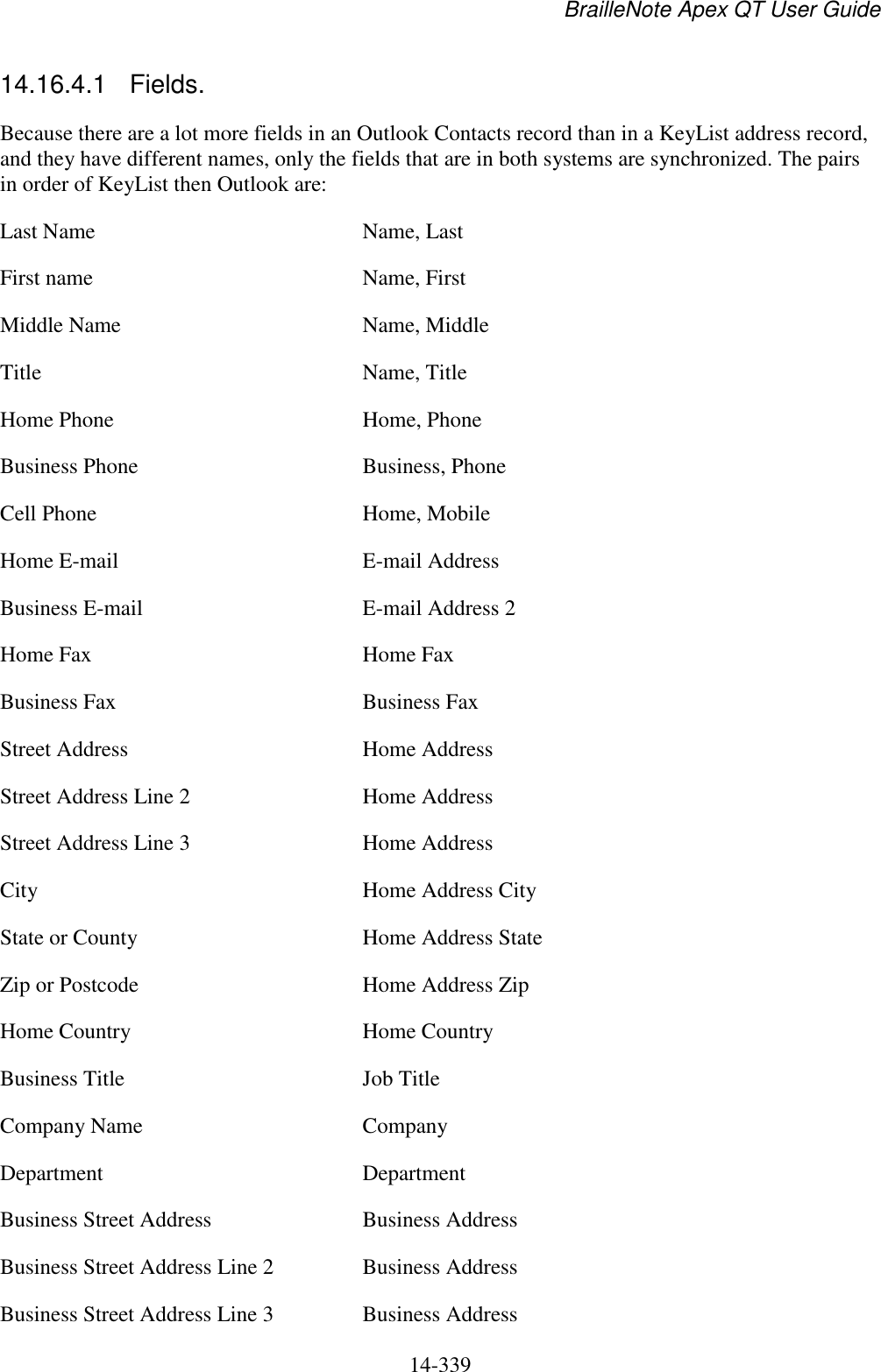 BrailleNote Apex QT User Guide  14-339   14.16.4.1  Fields. Because there are a lot more fields in an Outlook Contacts record than in a KeyList address record, and they have different names, only the fields that are in both systems are synchronized. The pairs in order of KeyList then Outlook are: Last Name  Name, Last First name  Name, First Middle Name  Name, Middle Title  Name, Title Home Phone  Home, Phone Business Phone   Business, Phone Cell Phone  Home, Mobile Home E-mail  E-mail Address Business E-mail  E-mail Address 2 Home Fax   Home Fax Business Fax   Business Fax Street Address  Home Address Street Address Line 2  Home Address Street Address Line 3  Home Address City  Home Address City State or County  Home Address State Zip or Postcode  Home Address Zip Home Country  Home Country Business Title  Job Title Company Name  Company Department  Department Business Street Address  Business Address Business Street Address Line 2  Business Address Business Street Address Line 3  Business Address 