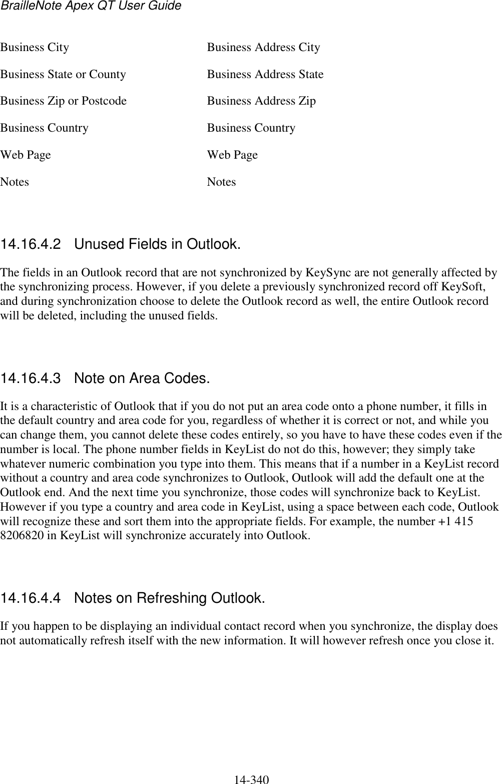 BrailleNote Apex QT User Guide  14-340   Business City  Business Address City Business State or County  Business Address State Business Zip or Postcode  Business Address Zip Business Country  Business Country Web Page  Web Page Notes  Notes   14.16.4.2  Unused Fields in Outlook. The fields in an Outlook record that are not synchronized by KeySync are not generally affected by the synchronizing process. However, if you delete a previously synchronized record off KeySoft, and during synchronization choose to delete the Outlook record as well, the entire Outlook record will be deleted, including the unused fields.   14.16.4.3  Note on Area Codes. It is a characteristic of Outlook that if you do not put an area code onto a phone number, it fills in the default country and area code for you, regardless of whether it is correct or not, and while you can change them, you cannot delete these codes entirely, so you have to have these codes even if the number is local. The phone number fields in KeyList do not do this, however; they simply take whatever numeric combination you type into them. This means that if a number in a KeyList record without a country and area code synchronizes to Outlook, Outlook will add the default one at the Outlook end. And the next time you synchronize, those codes will synchronize back to KeyList. However if you type a country and area code in KeyList, using a space between each code, Outlook will recognize these and sort them into the appropriate fields. For example, the number +1 415 8206820 in KeyList will synchronize accurately into Outlook.   14.16.4.4  Notes on Refreshing Outlook. If you happen to be displaying an individual contact record when you synchronize, the display does not automatically refresh itself with the new information. It will however refresh once you close it.   