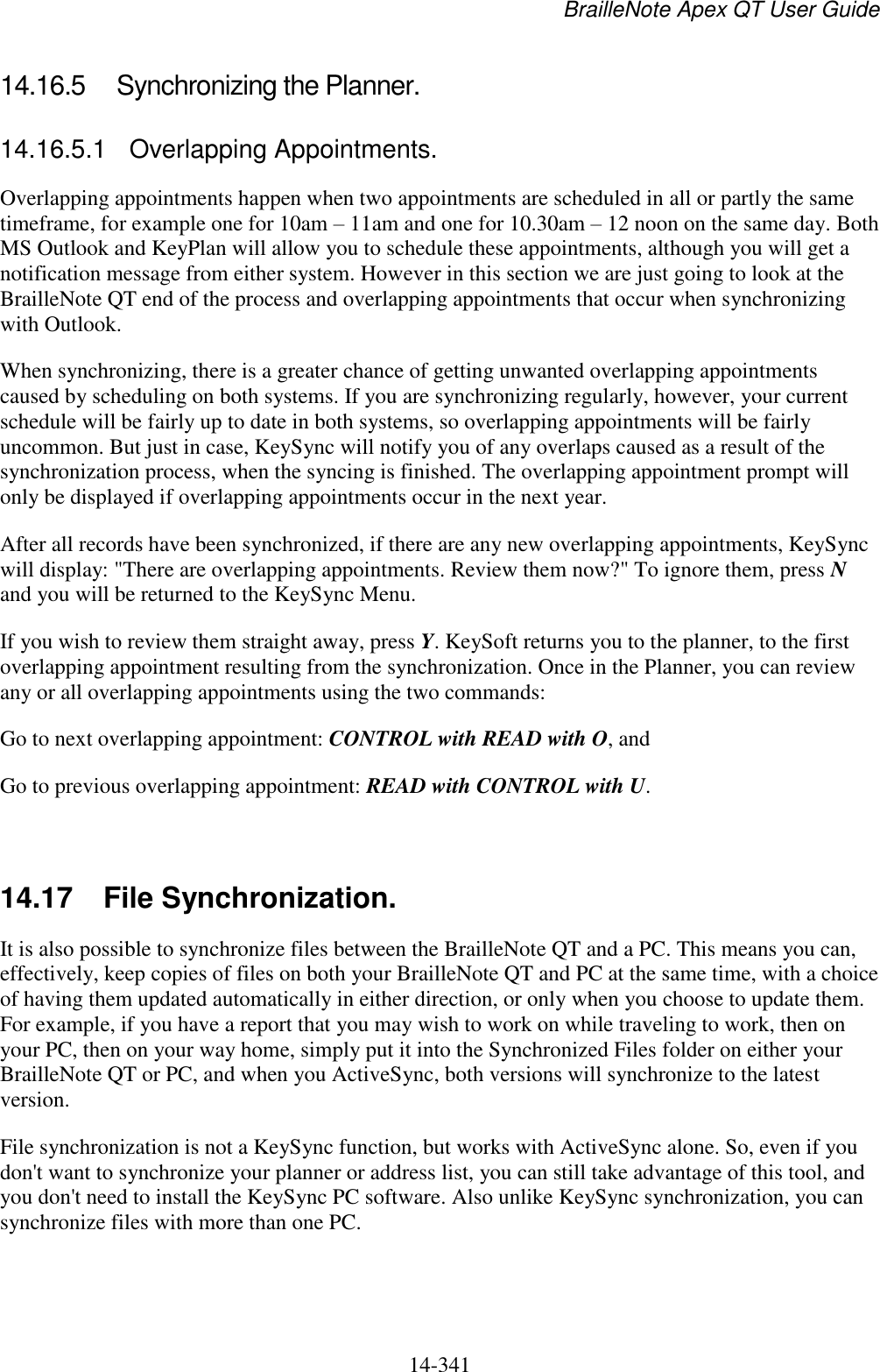 BrailleNote Apex QT User Guide  14-341   14.16.5  Synchronizing the Planner. 14.16.5.1  Overlapping Appointments. Overlapping appointments happen when two appointments are scheduled in all or partly the same timeframe, for example one for 10am – 11am and one for 10.30am – 12 noon on the same day. Both MS Outlook and KeyPlan will allow you to schedule these appointments, although you will get a notification message from either system. However in this section we are just going to look at the BrailleNote QT end of the process and overlapping appointments that occur when synchronizing with Outlook. When synchronizing, there is a greater chance of getting unwanted overlapping appointments caused by scheduling on both systems. If you are synchronizing regularly, however, your current schedule will be fairly up to date in both systems, so overlapping appointments will be fairly uncommon. But just in case, KeySync will notify you of any overlaps caused as a result of the synchronization process, when the syncing is finished. The overlapping appointment prompt will only be displayed if overlapping appointments occur in the next year. After all records have been synchronized, if there are any new overlapping appointments, KeySync will display: &quot;There are overlapping appointments. Review them now?&quot; To ignore them, press N and you will be returned to the KeySync Menu. If you wish to review them straight away, press Y. KeySoft returns you to the planner, to the first overlapping appointment resulting from the synchronization. Once in the Planner, you can review any or all overlapping appointments using the two commands: Go to next overlapping appointment: CONTROL with READ with O, and Go to previous overlapping appointment: READ with CONTROL with U.   14.17  File Synchronization. It is also possible to synchronize files between the BrailleNote QT and a PC. This means you can, effectively, keep copies of files on both your BrailleNote QT and PC at the same time, with a choice of having them updated automatically in either direction, or only when you choose to update them. For example, if you have a report that you may wish to work on while traveling to work, then on your PC, then on your way home, simply put it into the Synchronized Files folder on either your BrailleNote QT or PC, and when you ActiveSync, both versions will synchronize to the latest version. File synchronization is not a KeySync function, but works with ActiveSync alone. So, even if you don&apos;t want to synchronize your planner or address list, you can still take advantage of this tool, and you don&apos;t need to install the KeySync PC software. Also unlike KeySync synchronization, you can synchronize files with more than one PC.   