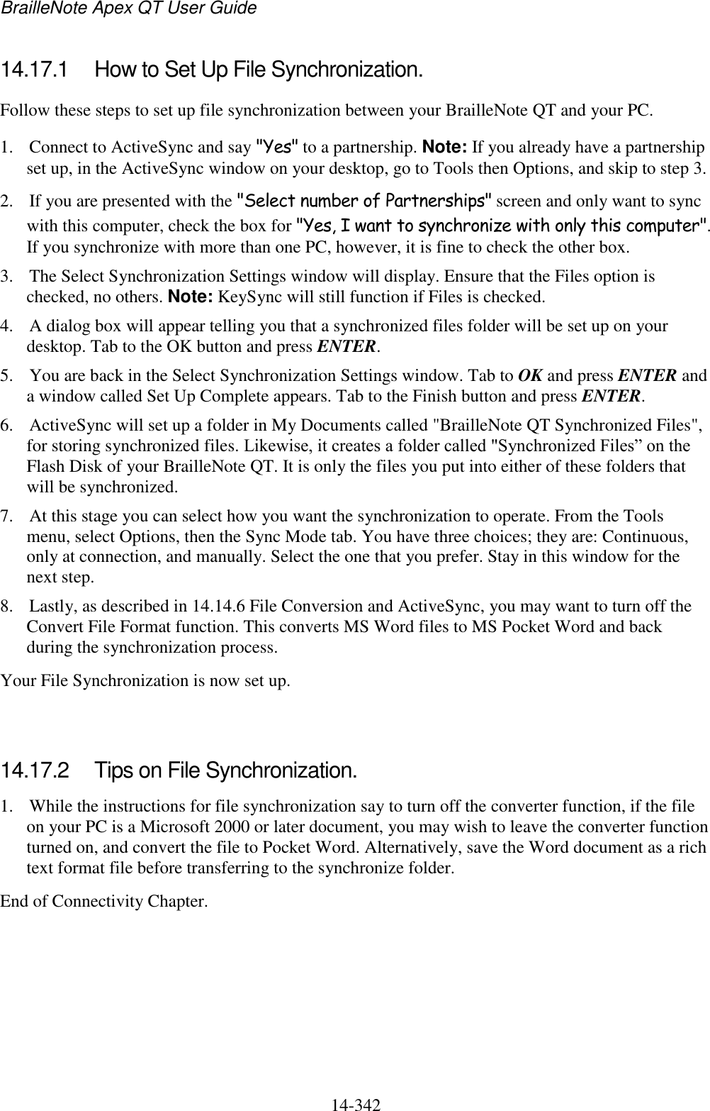 BrailleNote Apex QT User Guide  14-342   14.17.1  How to Set Up File Synchronization. Follow these steps to set up file synchronization between your BrailleNote QT and your PC. 1. Connect to ActiveSync and say &quot;Yes&quot; to a partnership. Note: If you already have a partnership set up, in the ActiveSync window on your desktop, go to Tools then Options, and skip to step 3. 2. If you are presented with the &quot;Select number of Partnerships&quot; screen and only want to sync with this computer, check the box for &quot;Yes, I want to synchronize with only this computer&quot;. If you synchronize with more than one PC, however, it is fine to check the other box. 3. The Select Synchronization Settings window will display. Ensure that the Files option is checked, no others. Note: KeySync will still function if Files is checked. 4. A dialog box will appear telling you that a synchronized files folder will be set up on your desktop. Tab to the OK button and press ENTER. 5. You are back in the Select Synchronization Settings window. Tab to OK and press ENTER and a window called Set Up Complete appears. Tab to the Finish button and press ENTER. 6. ActiveSync will set up a folder in My Documents called &quot;BrailleNote QT Synchronized Files&quot;, for storing synchronized files. Likewise, it creates a folder called &quot;Synchronized Files” on the Flash Disk of your BrailleNote QT. It is only the files you put into either of these folders that will be synchronized. 7. At this stage you can select how you want the synchronization to operate. From the Tools menu, select Options, then the Sync Mode tab. You have three choices; they are: Continuous, only at connection, and manually. Select the one that you prefer. Stay in this window for the next step. 8. Lastly, as described in 14.14.6 File Conversion and ActiveSync, you may want to turn off the Convert File Format function. This converts MS Word files to MS Pocket Word and back during the synchronization process. Your File Synchronization is now set up.   14.17.2  Tips on File Synchronization. 1. While the instructions for file synchronization say to turn off the converter function, if the file on your PC is a Microsoft 2000 or later document, you may wish to leave the converter function turned on, and convert the file to Pocket Word. Alternatively, save the Word document as a rich text format file before transferring to the synchronize folder. End of Connectivity Chapter.  