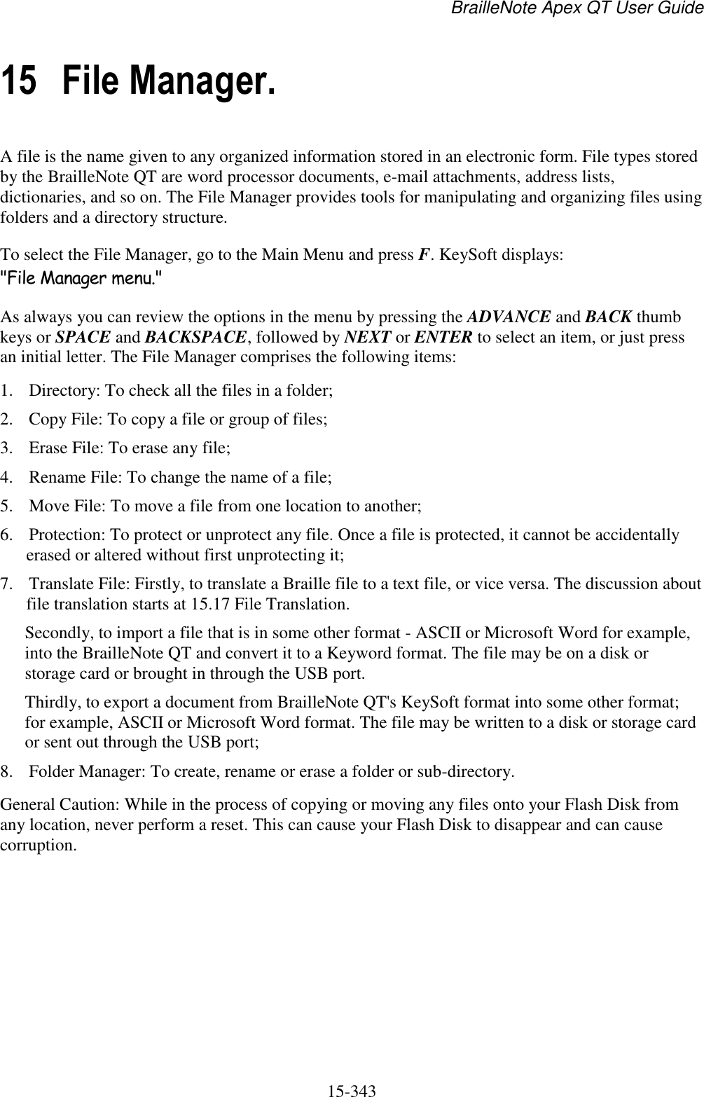 BrailleNote Apex QT User Guide  15-343   15 File Manager. A file is the name given to any organized information stored in an electronic form. File types stored by the BrailleNote QT are word processor documents, e-mail attachments, address lists, dictionaries, and so on. The File Manager provides tools for manipulating and organizing files using folders and a directory structure. To select the File Manager, go to the Main Menu and press F. KeySoft displays: &quot;File Manager menu.&quot; As always you can review the options in the menu by pressing the ADVANCE and BACK thumb keys or SPACE and BACKSPACE, followed by NEXT or ENTER to select an item, or just press an initial letter. The File Manager comprises the following items: 1. Directory: To check all the files in a folder; 2. Copy File: To copy a file or group of files; 3. Erase File: To erase any file; 4. Rename File: To change the name of a file; 5. Move File: To move a file from one location to another; 6. Protection: To protect or unprotect any file. Once a file is protected, it cannot be accidentally erased or altered without first unprotecting it; 7. Translate File: Firstly, to translate a Braille file to a text file, or vice versa. The discussion about file translation starts at 15.17 File Translation. Secondly, to import a file that is in some other format - ASCII or Microsoft Word for example, into the BrailleNote QT and convert it to a Keyword format. The file may be on a disk or storage card or brought in through the USB port. Thirdly, to export a document from BrailleNote QT&apos;s KeySoft format into some other format; for example, ASCII or Microsoft Word format. The file may be written to a disk or storage card or sent out through the USB port; 8. Folder Manager: To create, rename or erase a folder or sub-directory. General Caution: While in the process of copying or moving any files onto your Flash Disk from any location, never perform a reset. This can cause your Flash Disk to disappear and can cause corruption.   