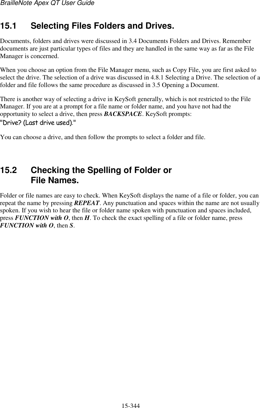 BrailleNote Apex QT User Guide  15-344   15.1  Selecting Files Folders and Drives. Documents, folders and drives were discussed in 3.4 Documents Folders and Drives. Remember documents are just particular types of files and they are handled in the same way as far as the File Manager is concerned. When you choose an option from the File Manager menu, such as Copy File, you are first asked to select the drive. The selection of a drive was discussed in 4.8.1 Selecting a Drive. The selection of a folder and file follows the same procedure as discussed in 3.5 Opening a Document. There is another way of selecting a drive in KeySoft generally, which is not restricted to the File Manager. If you are at a prompt for a file name or folder name, and you have not had the opportunity to select a drive, then press BACKSPACE. KeySoft prompts: &quot;Drive? (Last drive used).&quot; You can choose a drive, and then follow the prompts to select a folder and file.   15.2  Checking the Spelling of Folder or File Names. Folder or file names are easy to check. When KeySoft displays the name of a file or folder, you can repeat the name by pressing REPEAT. Any punctuation and spaces within the name are not usually spoken. If you wish to hear the file or folder name spoken with punctuation and spaces included, press FUNCTION with O, then H. To check the exact spelling of a file or folder name, press FUNCTION with O, then S.   