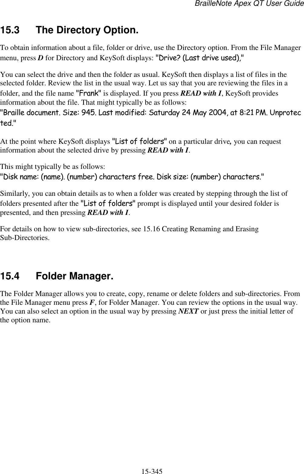 BrailleNote Apex QT User Guide  15-345   15.3  The Directory Option. To obtain information about a file, folder or drive, use the Directory option. From the File Manager menu, press D for Directory and KeySoft displays: &quot;Drive? (Last drive used),&quot; You can select the drive and then the folder as usual. KeySoft then displays a list of files in the selected folder. Review the list in the usual way. Let us say that you are reviewing the files in a folder, and the file name &quot;Frank&quot; is displayed. If you press READ with I, KeySoft provides information about the file. That might typically be as follows: &quot;Braille document. Size: 945. Last modified: Saturday 24 May 2004, at 8:21 PM. Unprotected.&quot; At the point where KeySoft displays &quot;List of folders&quot; on a particular drive, you can request information about the selected drive by pressing READ with I. This might typically be as follows: &quot;Disk name: (name). (number) characters free. Disk size: (number) characters.&quot; Similarly, you can obtain details as to when a folder was created by stepping through the list of folders presented after the &quot;List of folders&quot; prompt is displayed until your desired folder is presented, and then pressing READ with I. For details on how to view sub-directories, see 15.16 Creating Renaming and Erasing Sub-Directories.   15.4  Folder Manager. The Folder Manager allows you to create, copy, rename or delete folders and sub-directories. From the File Manager menu press F, for Folder Manager. You can review the options in the usual way. You can also select an option in the usual way by pressing NEXT or just press the initial letter of the option name.   