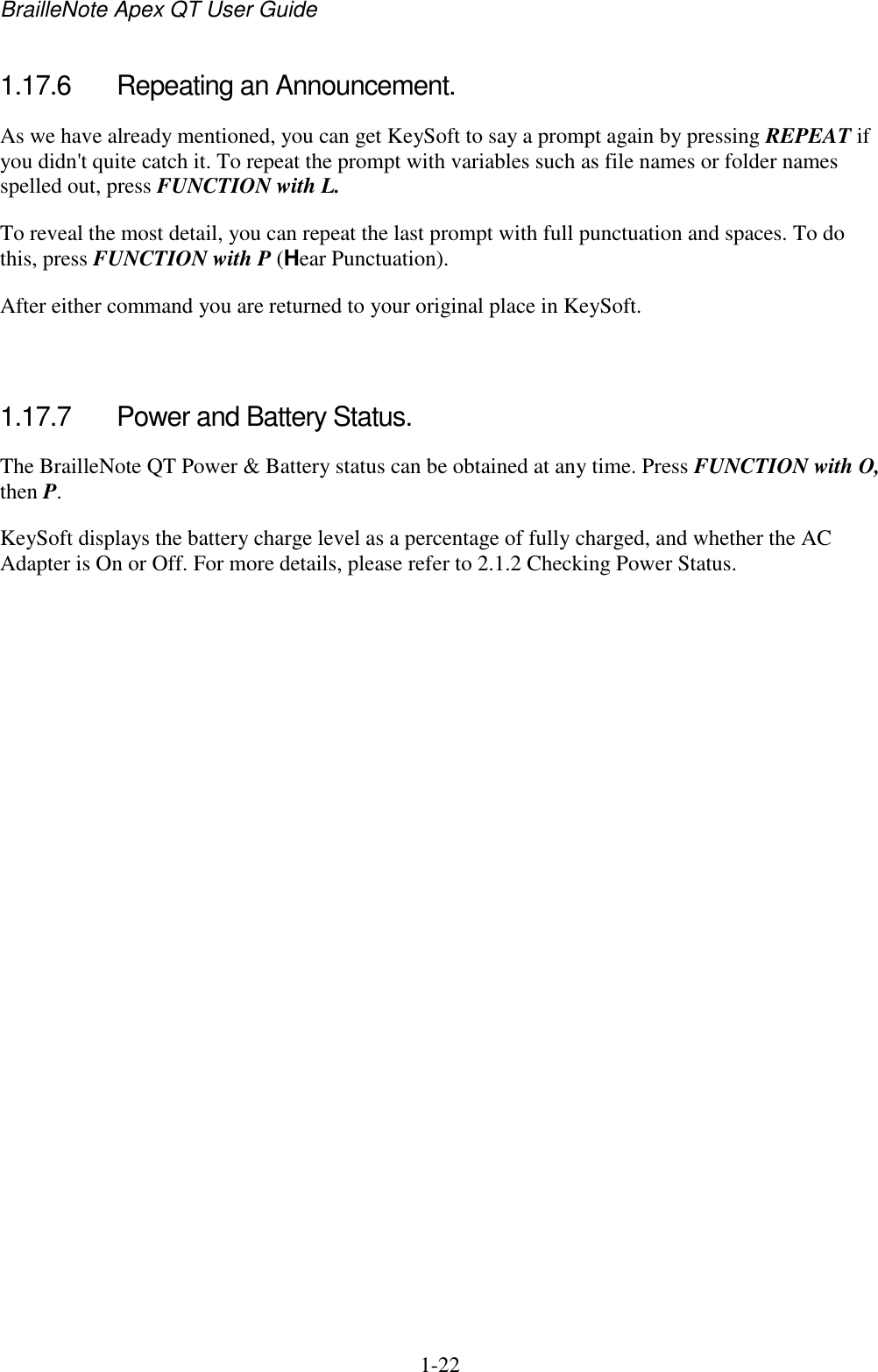 BrailleNote Apex QT User Guide  1-22   1.17.6  Repeating an Announcement. As we have already mentioned, you can get KeySoft to say a prompt again by pressing REPEAT if you didn&apos;t quite catch it. To repeat the prompt with variables such as file names or folder names spelled out, press FUNCTION with L. To reveal the most detail, you can repeat the last prompt with full punctuation and spaces. To do this, press FUNCTION with P (Hear Punctuation). After either command you are returned to your original place in KeySoft.   1.17.7  Power and Battery Status. The BrailleNote QT Power &amp; Battery status can be obtained at any time. Press FUNCTION with O, then P. KeySoft displays the battery charge level as a percentage of fully charged, and whether the AC Adapter is On or Off. For more details, please refer to 2.1.2 Checking Power Status.   