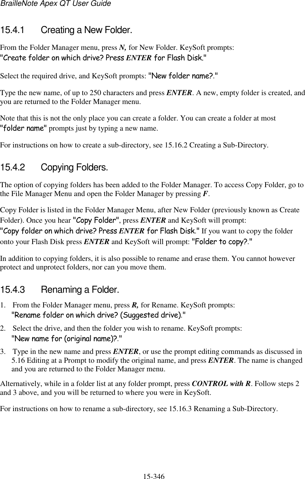 BrailleNote Apex QT User Guide  15-346   15.4.1  Creating a New Folder. From the Folder Manager menu, press N, for New Folder. KeySoft prompts: &quot;Create folder on which drive? Press ENTER for Flash Disk.&quot; Select the required drive, and KeySoft prompts: &quot;New folder name?.&quot; Type the new name, of up to 250 characters and press ENTER. A new, empty folder is created, and you are returned to the Folder Manager menu. Note that this is not the only place you can create a folder. You can create a folder at most &quot;folder name&quot; prompts just by typing a new name. For instructions on how to create a sub-directory, see 15.16.2 Creating a Sub-Directory.  15.4.2  Copying Folders. The option of copying folders has been added to the Folder Manager. To access Copy Folder, go to the File Manager Menu and open the Folder Manager by pressing F. Copy Folder is listed in the Folder Manager Menu, after New Folder (previously known as Create Folder). Once you hear &quot;Copy Folder&quot;, press ENTER and KeySoft will prompt: &quot;Copy folder on which drive? Press ENTER for Flash Disk.&quot; If you want to copy the folder onto your Flash Disk press ENTER and KeySoft will prompt: &quot;Folder to copy?.&quot;  In addition to copying folders, it is also possible to rename and erase them. You cannot however protect and unprotect folders, nor can you move them.  15.4.3  Renaming a Folder. 1. From the Folder Manager menu, press R, for Rename. KeySoft prompts: &quot;Rename folder on which drive? (Suggested drive).&quot; 2. Select the drive, and then the folder you wish to rename. KeySoft prompts: &quot;New name for (original name)?.&quot; 3. Type in the new name and press ENTER, or use the prompt editing commands as discussed in 5.16 Editing at a Prompt to modify the original name, and press ENTER. The name is changed and you are returned to the Folder Manager menu. Alternatively, while in a folder list at any folder prompt, press CONTROL with R. Follow steps 2 and 3 above, and you will be returned to where you were in KeySoft. For instructions on how to rename a sub-directory, see 15.16.3 Renaming a Sub-Directory.  