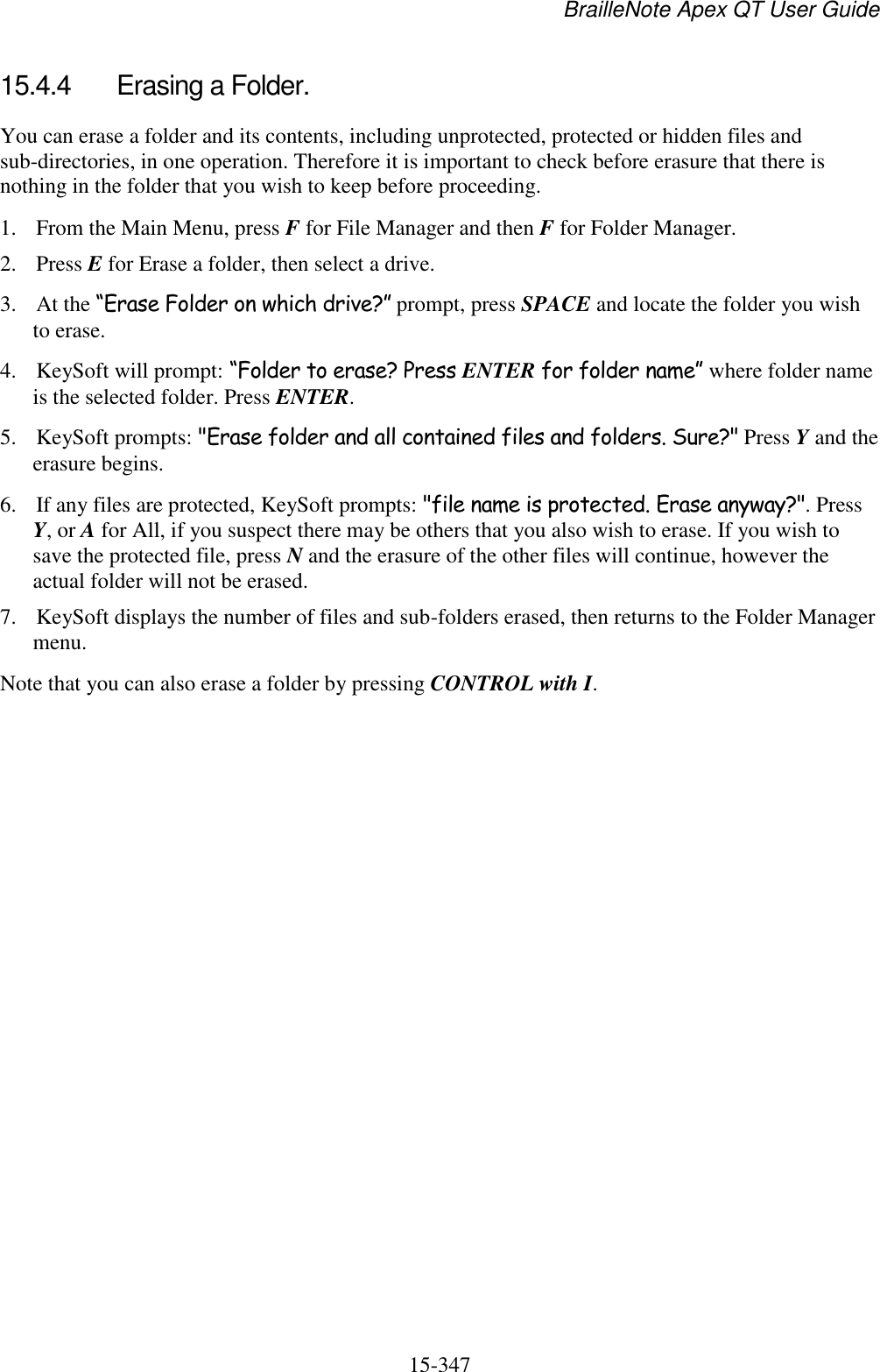 BrailleNote Apex QT User Guide  15-347   15.4.4  Erasing a Folder. You can erase a folder and its contents, including unprotected, protected or hidden files and sub-directories, in one operation. Therefore it is important to check before erasure that there is nothing in the folder that you wish to keep before proceeding. 1. From the Main Menu, press F for File Manager and then F for Folder Manager. 2. Press E for Erase a folder, then select a drive. 3. At the “Erase Folder on which drive?” prompt, press SPACE and locate the folder you wish to erase. 4. KeySoft will prompt: “Folder to erase? Press ENTER for folder name” where folder name is the selected folder. Press ENTER.  5. KeySoft prompts: &quot;Erase folder and all contained files and folders. Sure?&quot; Press Y and the erasure begins.  6. If any files are protected, KeySoft prompts: &quot;file name is protected. Erase anyway?&quot;. Press Y, or A for All, if you suspect there may be others that you also wish to erase. If you wish to save the protected file, press N and the erasure of the other files will continue, however the actual folder will not be erased. 7. KeySoft displays the number of files and sub-folders erased, then returns to the Folder Manager menu.  Note that you can also erase a folder by pressing CONTROL with I.   