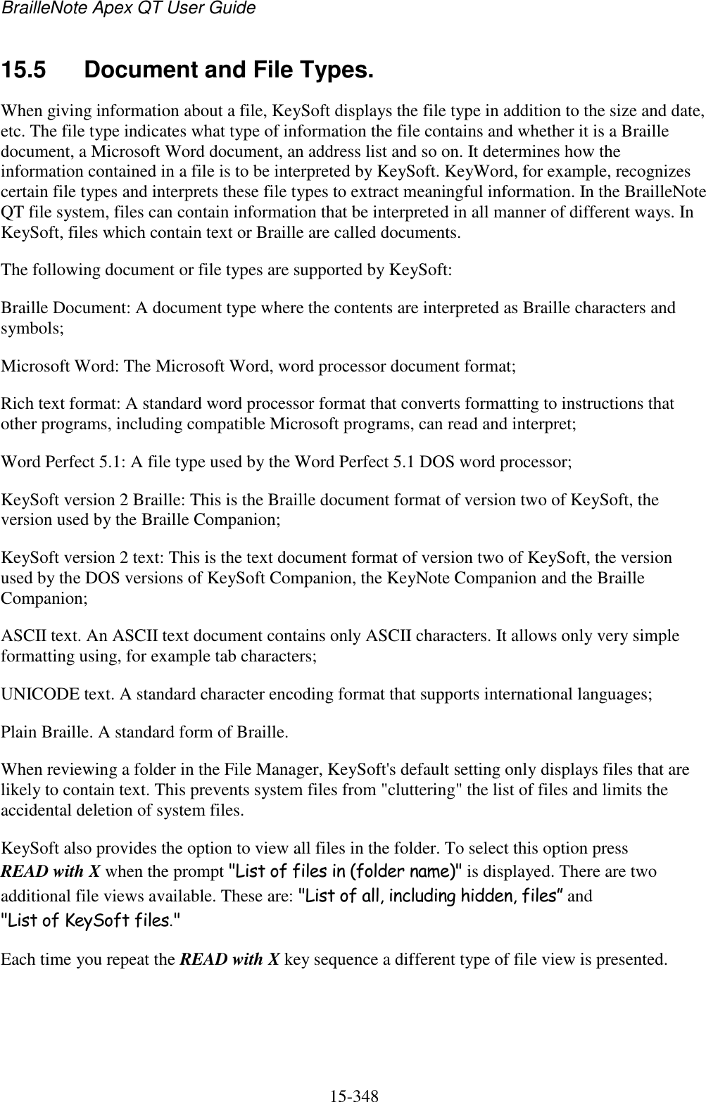 BrailleNote Apex QT User Guide  15-348   15.5  Document and File Types. When giving information about a file, KeySoft displays the file type in addition to the size and date, etc. The file type indicates what type of information the file contains and whether it is a Braille document, a Microsoft Word document, an address list and so on. It determines how the information contained in a file is to be interpreted by KeySoft. KeyWord, for example, recognizes certain file types and interprets these file types to extract meaningful information. In the BrailleNote QT file system, files can contain information that be interpreted in all manner of different ways. In KeySoft, files which contain text or Braille are called documents. The following document or file types are supported by KeySoft: Braille Document: A document type where the contents are interpreted as Braille characters and symbols; Microsoft Word: The Microsoft Word, word processor document format; Rich text format: A standard word processor format that converts formatting to instructions that other programs, including compatible Microsoft programs, can read and interpret; Word Perfect 5.1: A file type used by the Word Perfect 5.1 DOS word processor; KeySoft version 2 Braille: This is the Braille document format of version two of KeySoft, the version used by the Braille Companion; KeySoft version 2 text: This is the text document format of version two of KeySoft, the version used by the DOS versions of KeySoft Companion, the KeyNote Companion and the Braille Companion; ASCII text. An ASCII text document contains only ASCII characters. It allows only very simple formatting using, for example tab characters; UNICODE text. A standard character encoding format that supports international languages; Plain Braille. A standard form of Braille. When reviewing a folder in the File Manager, KeySoft&apos;s default setting only displays files that are likely to contain text. This prevents system files from &quot;cluttering&quot; the list of files and limits the accidental deletion of system files. KeySoft also provides the option to view all files in the folder. To select this option press READ with X when the prompt &quot;List of files in (folder name)&quot; is displayed. There are two additional file views available. These are: &quot;List of all, including hidden, files” and &quot;List of KeySoft files.&quot; Each time you repeat the READ with X key sequence a different type of file view is presented.  