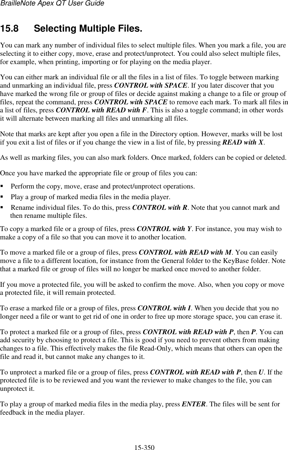 BrailleNote Apex QT User Guide  15-350   15.8  Selecting Multiple Files. You can mark any number of individual files to select multiple files. When you mark a file, you are selecting it to either copy, move, erase and protect/unprotect. You could also select multiple files, for example, when printing, importing or for playing on the media player. You can either mark an individual file or all the files in a list of files. To toggle between marking and unmarking an individual file, press CONTROL with SPACE. If you later discover that you have marked the wrong file or group of files or decide against making a change to a file or group of files, repeat the command, press CONTROL with SPACE to remove each mark. To mark all files in a list of files, press CONTROL with READ with F. This is also a toggle command; in other words it will alternate between marking all files and unmarking all files.  Note that marks are kept after you open a file in the Directory option. However, marks will be lost if you exit a list of files or if you change the view in a list of file, by pressing READ with X. As well as marking files, you can also mark folders. Once marked, folders can be copied or deleted. Once you have marked the appropriate file or group of files you can:  Perform the copy, move, erase and protect/unprotect operations.   Play a group of marked media files in the media player.   Rename individual files. To do this, press CONTROL with R. Note that you cannot mark and then rename multiple files. To copy a marked file or a group of files, press CONTROL with Y. For instance, you may wish to make a copy of a file so that you can move it to another location. To move a marked file or a group of files, press CONTROL with READ with M. You can easily move a file to a different location, for instance from the General folder to the KeyBase folder. Note that a marked file or group of files will no longer be marked once moved to another folder.  If you move a protected file, you will be asked to confirm the move. Also, when you copy or move a protected file, it will remain protected. To erase a marked file or a group of files, press CONTROL with I. When you decide that you no longer need a file or want to get rid of one in order to free up more storage space, you can erase it.  To protect a marked file or a group of files, press CONTROL with READ with P, then P. You can add security by choosing to protect a file. This is good if you need to prevent others from making changes to a file. This effectively makes the file Read-Only, which means that others can open the file and read it, but cannot make any changes to it.  To unprotect a marked file or a group of files, press CONTROL with READ with P, then U. If the protected file is to be reviewed and you want the reviewer to make changes to the file, you can unprotect it.  To play a group of marked media files in the media play, press ENTER. The files will be sent for feedback in the media player. 