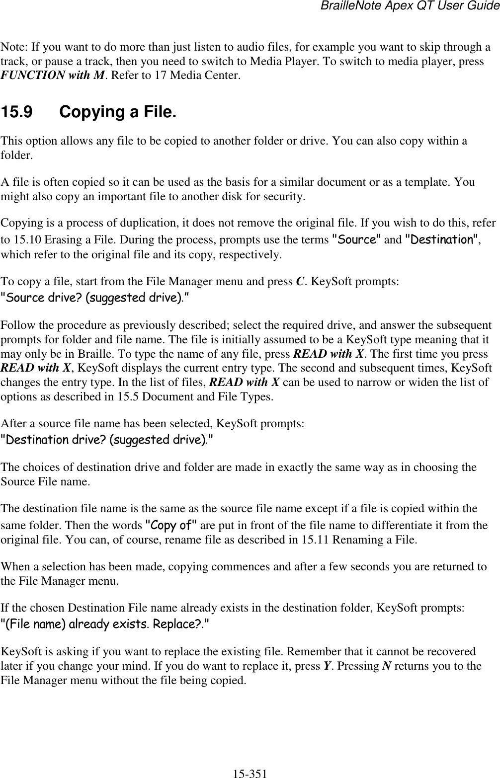 BrailleNote Apex QT User Guide  15-351   Note: If you want to do more than just listen to audio files, for example you want to skip through a track, or pause a track, then you need to switch to Media Player. To switch to media player, press FUNCTION with M. Refer to 17 Media Center.   15.9  Copying a File. This option allows any file to be copied to another folder or drive. You can also copy within a folder. A file is often copied so it can be used as the basis for a similar document or as a template. You might also copy an important file to another disk for security. Copying is a process of duplication, it does not remove the original file. If you wish to do this, refer to 15.10 Erasing a File. During the process, prompts use the terms &quot;Source&quot; and &quot;Destination&quot;, which refer to the original file and its copy, respectively. To copy a file, start from the File Manager menu and press C. KeySoft prompts: &quot;Source drive? (suggested drive).” Follow the procedure as previously described; select the required drive, and answer the subsequent prompts for folder and file name. The file is initially assumed to be a KeySoft type meaning that it may only be in Braille. To type the name of any file, press READ with X. The first time you press READ with X, KeySoft displays the current entry type. The second and subsequent times, KeySoft changes the entry type. In the list of files, READ with X can be used to narrow or widen the list of options as described in 15.5 Document and File Types. After a source file name has been selected, KeySoft prompts: &quot;Destination drive? (suggested drive).&quot; The choices of destination drive and folder are made in exactly the same way as in choosing the Source File name. The destination file name is the same as the source file name except if a file is copied within the same folder. Then the words &quot;Copy of&quot; are put in front of the file name to differentiate it from the original file. You can, of course, rename file as described in 15.11 Renaming a File. When a selection has been made, copying commences and after a few seconds you are returned to the File Manager menu. If the chosen Destination File name already exists in the destination folder, KeySoft prompts: &quot;(File name) already exists. Replace?.&quot; KeySoft is asking if you want to replace the existing file. Remember that it cannot be recovered later if you change your mind. If you do want to replace it, press Y. Pressing N returns you to the File Manager menu without the file being copied.   