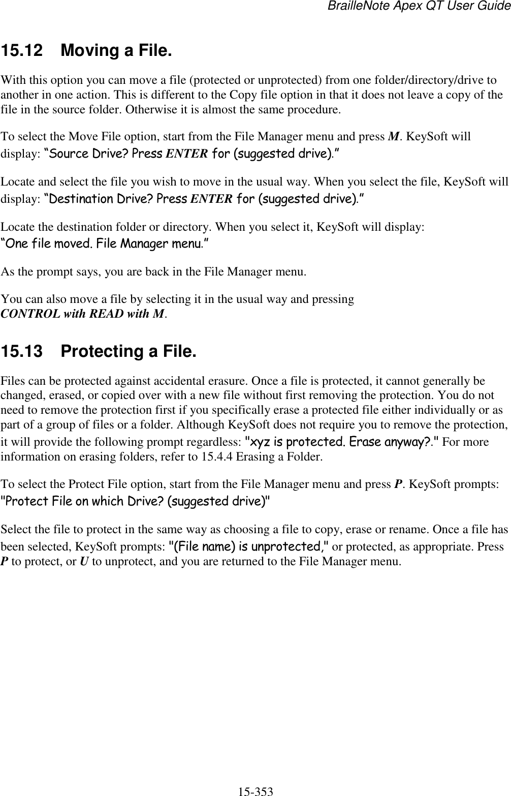 BrailleNote Apex QT User Guide  15-353   15.12  Moving a File. With this option you can move a file (protected or unprotected) from one folder/directory/drive to another in one action. This is different to the Copy file option in that it does not leave a copy of the file in the source folder. Otherwise it is almost the same procedure. To select the Move File option, start from the File Manager menu and press M. KeySoft will display: “Source Drive? Press ENTER for (suggested drive).” Locate and select the file you wish to move in the usual way. When you select the file, KeySoft will display: “Destination Drive? Press ENTER for (suggested drive).” Locate the destination folder or directory. When you select it, KeySoft will display: “One file moved. File Manager menu.” As the prompt says, you are back in the File Manager menu. You can also move a file by selecting it in the usual way and pressing CONTROL with READ with M.  15.13  Protecting a File. Files can be protected against accidental erasure. Once a file is protected, it cannot generally be changed, erased, or copied over with a new file without first removing the protection. You do not need to remove the protection first if you specifically erase a protected file either individually or as part of a group of files or a folder. Although KeySoft does not require you to remove the protection, it will provide the following prompt regardless: &quot;xyz is protected. Erase anyway?.&quot; For more information on erasing folders, refer to 15.4.4 Erasing a Folder. To select the Protect File option, start from the File Manager menu and press P. KeySoft prompts: &quot;Protect File on which Drive? (suggested drive)&quot; Select the file to protect in the same way as choosing a file to copy, erase or rename. Once a file has been selected, KeySoft prompts: &quot;(File name) is unprotected,&quot; or protected, as appropriate. Press P to protect, or U to unprotect, and you are returned to the File Manager menu.   