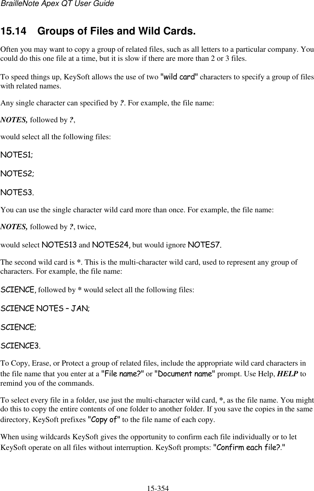 BrailleNote Apex QT User Guide  15-354   15.14  Groups of Files and Wild Cards. Often you may want to copy a group of related files, such as all letters to a particular company. You could do this one file at a time, but it is slow if there are more than 2 or 3 files. To speed things up, KeySoft allows the use of two &quot;wild card&quot; characters to specify a group of files with related names. Any single character can specified by ?. For example, the file name: NOTES, followed by ?, would select all the following files: NOTES1; NOTES2; NOTES3. You can use the single character wild card more than once. For example, the file name: NOTES, followed by ?, twice, would select NOTES13 and NOTES24, but would ignore NOTES7. The second wild card is *. This is the multi-character wild card, used to represent any group of characters. For example, the file name: SCIENCE, followed by * would select all the following files: SCIENCE NOTES – JAN; SCIENCE; SCIENCE3. To Copy, Erase, or Protect a group of related files, include the appropriate wild card characters in the file name that you enter at a &quot;File name?&quot; or &quot;Document name&quot; prompt. Use Help, HELP to remind you of the commands. To select every file in a folder, use just the multi-character wild card, *, as the file name. You might do this to copy the entire contents of one folder to another folder. If you save the copies in the same directory, KeySoft prefixes &quot;Copy of&quot; to the file name of each copy. When using wildcards KeySoft gives the opportunity to confirm each file individually or to let KeySoft operate on all files without interruption. KeySoft prompts: &quot;Confirm each file?.&quot; 