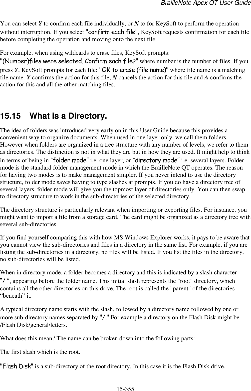 BrailleNote Apex QT User Guide  15-355   You can select Y to confirm each file individually, or N to for KeySoft to perform the operation without interruption. If you select &quot;confirm each file&quot;, KeySoft requests confirmation for each file before completing the operation and moving onto the next file. For example, when using wildcards to erase files, KeySoft prompts: &quot;(Number)files were selected. Confirm each file?&quot; where number is the number of files. If you press Y, KeySoft prompts for each file: &quot;OK to erase (file name)&quot; where file name is a matching file name. Y confirms the action for this file, N cancels the action for this file and A confirms the action for this and all the other matching files.  15.15  What is a Directory. The idea of folders was introduced very early on in this User Guide because this provides a convenient way to organize documents. When used in one layer only, we call them folders. However when folders are organized in a tree structure with any number of levels, we refer to them as directories. The distinction is not in what they are but in how they are used. It might help to think in terms of being in “folder mode” i.e. one layer, or “directory mode” i.e. several layers. Folder mode is the standard folder management mode in which the BrailleNote QT operates. The reason for having two modes is to make management simpler. If you never intend to use the directory structure, folder mode saves having to type slashes at prompts. If you do have a directory tree of several layers, folder mode will give you the topmost layer of directories only. You can then swap to directory structure to work in the sub-directories of the selected directory. The directory structure is particularly relevant when importing or exporting files. For instance, you might want to import a file from a storage card. The card might be organized as a directory tree with several sub-directories. If you find yourself comparing this with how MS Windows Explorer works, it pays to be aware that you cannot view the sub-directories and files in a directory in the same list. For example, if you are listing the sub-directories in a directory, no files will be listed. If you list the files in the directory, no sub-directories will be listed. When in directory mode, a folder becomes a directory and this is indicated by a slash character “/ ”, appearing before the folder name. This initial slash represents the &quot;root&quot; directory, which contains all the other directories on this drive. The root is called the &quot;parent&quot; of the directories “beneath” it. A typical directory name starts with the slash, followed by a directory name followed by one or more sub-directory names separated by &quot;/.&quot; For example a directory on the Flash Disk might be /Flash Disk/general/letters. What does this mean? The name can be broken down into the following parts: The first slash which is the root. &quot;Flash Disk&quot; is a sub-directory of the root directory. In this case it is the Flash Disk drive. 