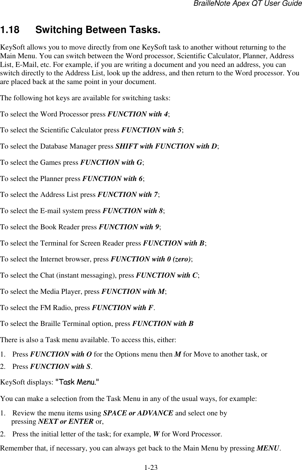 BrailleNote Apex QT User Guide  1-23   1.18  Switching Between Tasks. KeySoft allows you to move directly from one KeySoft task to another without returning to the Main Menu. You can switch between the Word processor, Scientific Calculator, Planner, Address List, E-Mail, etc. For example, if you are writing a document and you need an address, you can switch directly to the Address List, look up the address, and then return to the Word processor. You are placed back at the same point in your document. The following hot keys are available for switching tasks: To select the Word Processor press FUNCTION with 4; To select the Scientific Calculator press FUNCTION with 5; To select the Database Manager press SHIFT with FUNCTION with D; To select the Games press FUNCTION with G; To select the Planner press FUNCTION with 6; To select the Address List press FUNCTION with 7; To select the E-mail system press FUNCTION with 8; To select the Book Reader press FUNCTION with 9; To select the Terminal for Screen Reader press FUNCTION with B; To select the Internet browser, press FUNCTION with 0 (zero); To select the Chat (instant messaging), press FUNCTION with C; To select the Media Player, press FUNCTION with M; To select the FM Radio, press FUNCTION with F. To select the Braille Terminal option, press FUNCTION with B  There is also a Task menu available. To access this, either: 1. Press FUNCTION with O for the Options menu then M for Move to another task, or 2. Press FUNCTION with S. KeySoft displays: &quot;Task Menu.&quot; You can make a selection from the Task Menu in any of the usual ways, for example: 1. Review the menu items using SPACE or ADVANCE and select one by pressing NEXT or ENTER or, 2. Press the initial letter of the task; for example, W for Word Processor. Remember that, if necessary, you can always get back to the Main Menu by pressing MENU.  