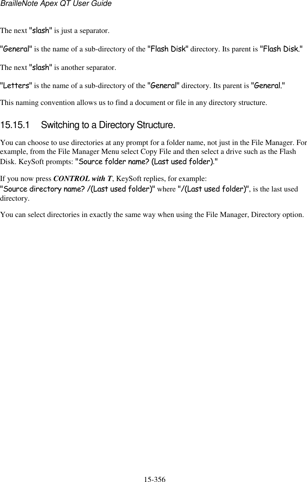 BrailleNote Apex QT User Guide  15-356   The next &quot;slash&quot; is just a separator. &quot;General&quot; is the name of a sub-directory of the &quot;Flash Disk&quot; directory. Its parent is &quot;Flash Disk.&quot; The next &quot;slash&quot; is another separator. &quot;Letters&quot; is the name of a sub-directory of the &quot;General&quot; directory. Its parent is &quot;General.&quot; This naming convention allows us to find a document or file in any directory structure.  15.15.1  Switching to a Directory Structure. You can choose to use directories at any prompt for a folder name, not just in the File Manager. For example, from the File Manager Menu select Copy File and then select a drive such as the Flash Disk. KeySoft prompts: &quot;Source folder name? (Last used folder).&quot; If you now press CONTROL with T, KeySoft replies, for example: &quot;Source directory name? /(Last used folder)&quot; where &quot;/(Last used folder)&quot;, is the last used directory. You can select directories in exactly the same way when using the File Manager, Directory option.   