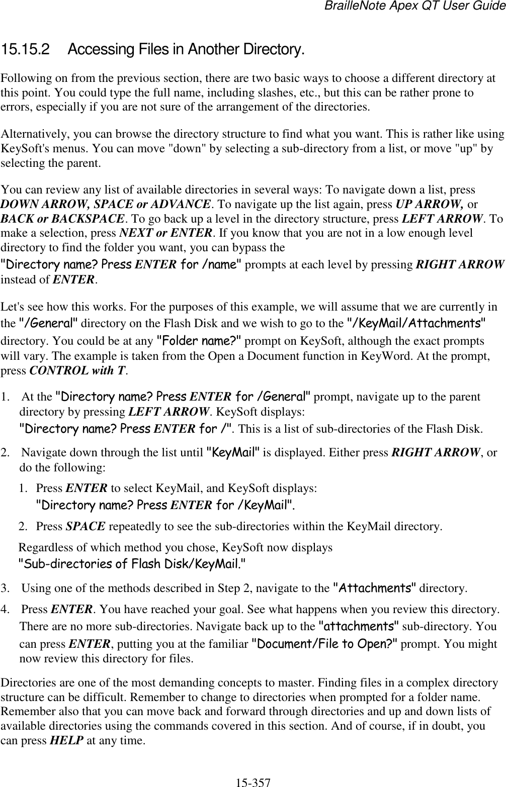 BrailleNote Apex QT User Guide  15-357   15.15.2  Accessing Files in Another Directory. Following on from the previous section, there are two basic ways to choose a different directory at this point. You could type the full name, including slashes, etc., but this can be rather prone to errors, especially if you are not sure of the arrangement of the directories. Alternatively, you can browse the directory structure to find what you want. This is rather like using KeySoft&apos;s menus. You can move &quot;down&quot; by selecting a sub-directory from a list, or move &quot;up&quot; by selecting the parent.  You can review any list of available directories in several ways: To navigate down a list, press DOWN ARROW, SPACE or ADVANCE. To navigate up the list again, press UP ARROW, or BACK or BACKSPACE. To go back up a level in the directory structure, press LEFT ARROW. To make a selection, press NEXT or ENTER. If you know that you are not in a low enough level directory to find the folder you want, you can bypass the &quot;Directory name? Press ENTER for /name&quot; prompts at each level by pressing RIGHT ARROW instead of ENTER. Let&apos;s see how this works. For the purposes of this example, we will assume that we are currently in the &quot;/General&quot; directory on the Flash Disk and we wish to go to the &quot;/KeyMail/Attachments&quot; directory. You could be at any &quot;Folder name?&quot; prompt on KeySoft, although the exact prompts will vary. The example is taken from the Open a Document function in KeyWord. At the prompt, press CONTROL with T. 1. At the &quot;Directory name? Press ENTER for /General&quot; prompt, navigate up to the parent directory by pressing LEFT ARROW. KeySoft displays: &quot;Directory name? Press ENTER for /&quot;. This is a list of sub-directories of the Flash Disk. 2. Navigate down through the list until &quot;KeyMail&quot; is displayed. Either press RIGHT ARROW, or do the following:  1. Press ENTER to select KeyMail, and KeySoft displays: &quot;Directory name? Press ENTER for /KeyMail&quot;.  2. Press SPACE repeatedly to see the sub-directories within the KeyMail directory. Regardless of which method you chose, KeySoft now displays &quot;Sub-directories of Flash Disk/KeyMail.&quot; 3. Using one of the methods described in Step 2, navigate to the &quot;Attachments&quot; directory. 4. Press ENTER. You have reached your goal. See what happens when you review this directory. There are no more sub-directories. Navigate back up to the &quot;attachments&quot; sub-directory. You can press ENTER, putting you at the familiar &quot;Document/File to Open?&quot; prompt. You might now review this directory for files. Directories are one of the most demanding concepts to master. Finding files in a complex directory structure can be difficult. Remember to change to directories when prompted for a folder name. Remember also that you can move back and forward through directories and up and down lists of available directories using the commands covered in this section. And of course, if in doubt, you can press HELP at any time.  