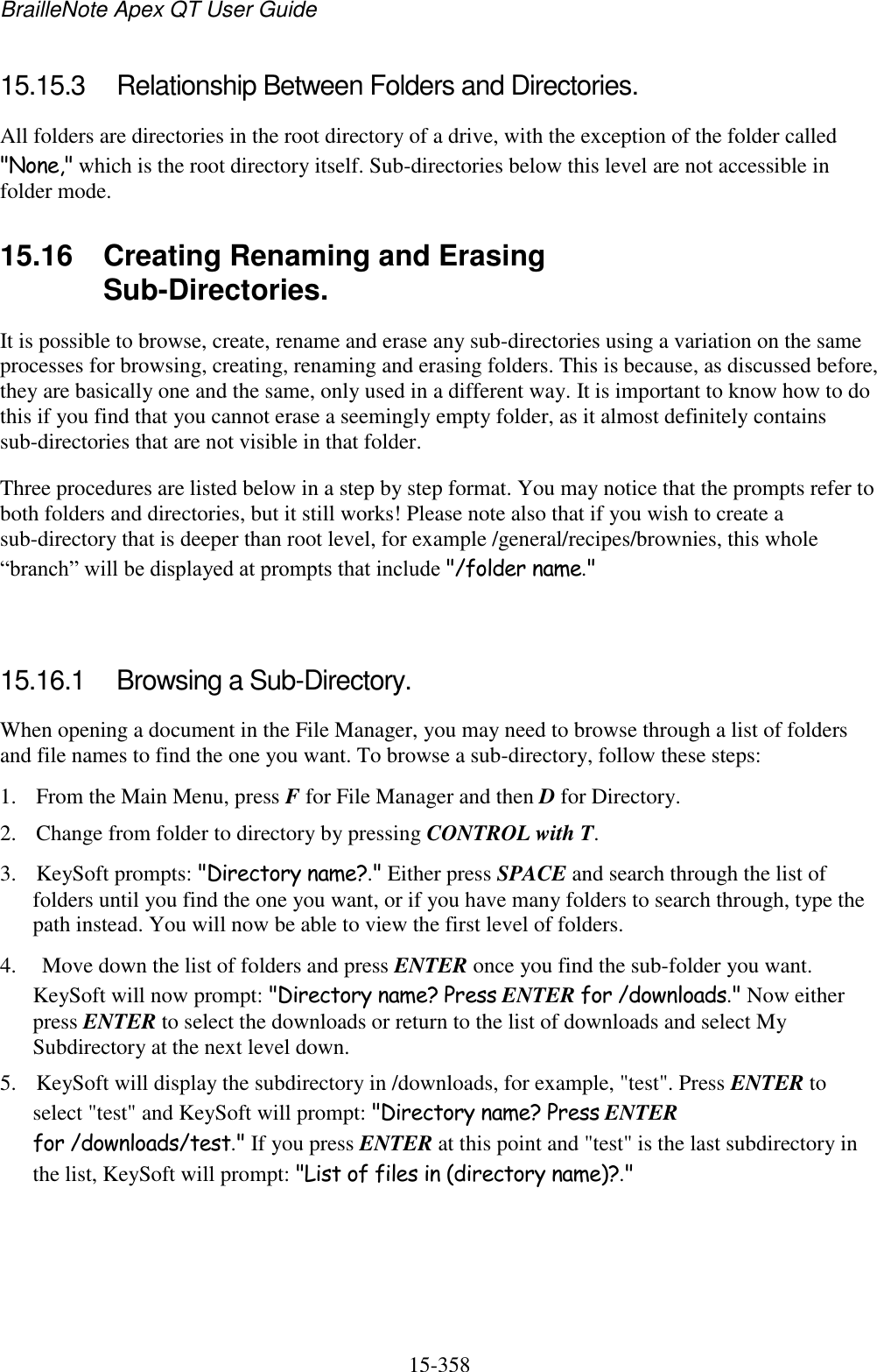 BrailleNote Apex QT User Guide  15-358   15.15.3  Relationship Between Folders and Directories. All folders are directories in the root directory of a drive, with the exception of the folder called &quot;None,&quot; which is the root directory itself. Sub-directories below this level are not accessible in folder mode.  15.16  Creating Renaming and Erasing Sub-Directories. It is possible to browse, create, rename and erase any sub-directories using a variation on the same processes for browsing, creating, renaming and erasing folders. This is because, as discussed before, they are basically one and the same, only used in a different way. It is important to know how to do this if you find that you cannot erase a seemingly empty folder, as it almost definitely contains sub-directories that are not visible in that folder. Three procedures are listed below in a step by step format. You may notice that the prompts refer to both folders and directories, but it still works! Please note also that if you wish to create a sub-directory that is deeper than root level, for example /general/recipes/brownies, this whole “branch” will be displayed at prompts that include &quot;/folder name.&quot;   15.16.1  Browsing a Sub-Directory. When opening a document in the File Manager, you may need to browse through a list of folders and file names to find the one you want. To browse a sub-directory, follow these steps: 1. From the Main Menu, press F for File Manager and then D for Directory. 2. Change from folder to directory by pressing CONTROL with T. 3. KeySoft prompts: &quot;Directory name?.&quot; Either press SPACE and search through the list of folders until you find the one you want, or if you have many folders to search through, type the path instead. You will now be able to view the first level of folders. 4.  Move down the list of folders and press ENTER once you find the sub-folder you want. KeySoft will now prompt: &quot;Directory name? Press ENTER for /downloads.&quot; Now either press ENTER to select the downloads or return to the list of downloads and select My Subdirectory at the next level down.  5. KeySoft will display the subdirectory in /downloads, for example, &quot;test&quot;. Press ENTER to select &quot;test&quot; and KeySoft will prompt: &quot;Directory name? Press ENTER for /downloads/test.&quot; If you press ENTER at this point and &quot;test&quot; is the last subdirectory in the list, KeySoft will prompt: &quot;List of files in (directory name)?.&quot; 