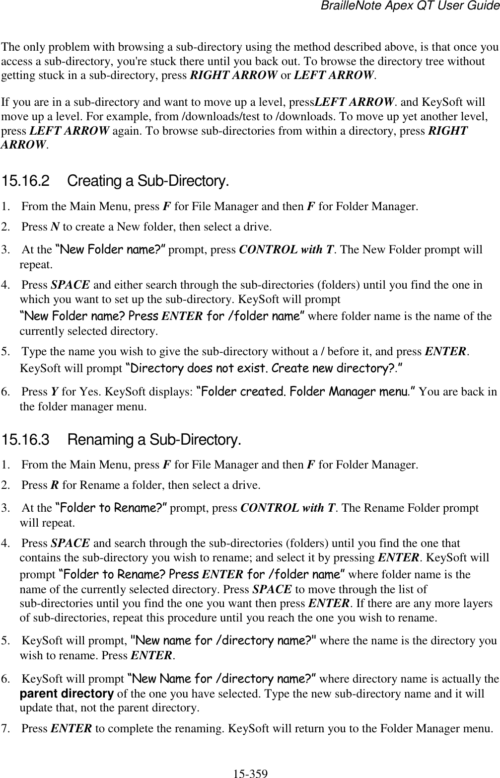 BrailleNote Apex QT User Guide  15-359   The only problem with browsing a sub-directory using the method described above, is that once you access a sub-directory, you&apos;re stuck there until you back out. To browse the directory tree without getting stuck in a sub-directory, press RIGHT ARROW or LEFT ARROW. If you are in a sub-directory and want to move up a level, pressLEFT ARROW. and KeySoft will move up a level. For example, from /downloads/test to /downloads. To move up yet another level, press LEFT ARROW again. To browse sub-directories from within a directory, press RIGHT ARROW.  15.16.2  Creating a Sub-Directory. 1. From the Main Menu, press F for File Manager and then F for Folder Manager. 2. Press N to create a New folder, then select a drive. 3. At the “New Folder name?” prompt, press CONTROL with T. The New Folder prompt will repeat. 4. Press SPACE and either search through the sub-directories (folders) until you find the one in which you want to set up the sub-directory. KeySoft will prompt “New Folder name? Press ENTER for /folder name” where folder name is the name of the currently selected directory. 5. Type the name you wish to give the sub-directory without a / before it, and press ENTER. KeySoft will prompt “Directory does not exist. Create new directory?.” 6. Press Y for Yes. KeySoft displays: “Folder created. Folder Manager menu.” You are back in the folder manager menu.  15.16.3  Renaming a Sub-Directory. 1. From the Main Menu, press F for File Manager and then F for Folder Manager. 2. Press R for Rename a folder, then select a drive. 3. At the “Folder to Rename?” prompt, press CONTROL with T. The Rename Folder prompt will repeat. 4. Press SPACE and search through the sub-directories (folders) until you find the one that contains the sub-directory you wish to rename; and select it by pressing ENTER. KeySoft will prompt “Folder to Rename? Press ENTER for /folder name” where folder name is the name of the currently selected directory. Press SPACE to move through the list of sub-directories until you find the one you want then press ENTER. If there are any more layers of sub-directories, repeat this procedure until you reach the one you wish to rename. 5. KeySoft will prompt, &quot;New name for /directory name?&quot; where the name is the directory you wish to rename. Press ENTER. 6. KeySoft will prompt “New Name for /directory name?” where directory name is actually the parent directory of the one you have selected. Type the new sub-directory name and it will update that, not the parent directory. 7. Press ENTER to complete the renaming. KeySoft will return you to the Folder Manager menu.  