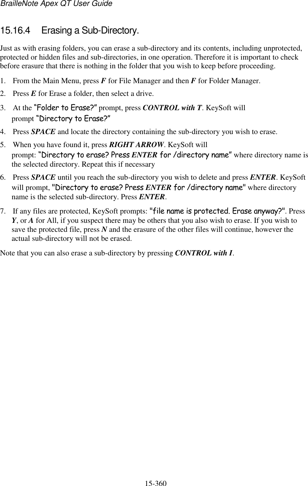 BrailleNote Apex QT User Guide  15-360   15.16.4  Erasing a Sub-Directory. Just as with erasing folders, you can erase a sub-directory and its contents, including unprotected, protected or hidden files and sub-directories, in one operation. Therefore it is important to check before erasure that there is nothing in the folder that you wish to keep before proceeding. 1. From the Main Menu, press F for File Manager and then F for Folder Manager. 2. Press E for Erase a folder, then select a drive. 3. At the “Folder to Erase?” prompt, press CONTROL with T. KeySoft will prompt “Directory to Erase?” 4. Press SPACE and locate the directory containing the sub-directory you wish to erase. 5. When you have found it, press RIGHT ARROW. KeySoft will prompt: “Directory to erase? Press ENTER for /directory name” where directory name is the selected directory. Repeat this if necessary  6. Press SPACE until you reach the sub-directory you wish to delete and press ENTER. KeySoft will prompt, &quot;Directory to erase? Press ENTER for /directory name&quot; where directory name is the selected sub-directory. Press ENTER.  7. If any files are protected, KeySoft prompts: &quot;file name is protected. Erase anyway?&quot;. Press Y, or A for All, if you suspect there may be others that you also wish to erase. If you wish to save the protected file, press N and the erasure of the other files will continue, however the actual sub-directory will not be erased.  Note that you can also erase a sub-directory by pressing CONTROL with I.    