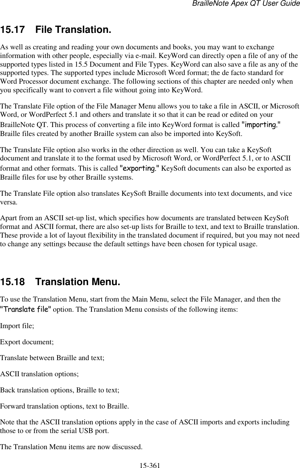 BrailleNote Apex QT User Guide  15-361   15.17  File Translation. As well as creating and reading your own documents and books, you may want to exchange information with other people, especially via e-mail. KeyWord can directly open a file of any of the supported types listed in 15.5 Document and File Types. KeyWord can also save a file as any of the supported types. The supported types include Microsoft Word format; the de facto standard for Word Processor document exchange. The following sections of this chapter are needed only when you specifically want to convert a file without going into KeyWord. The Translate File option of the File Manager Menu allows you to take a file in ASCII, or Microsoft Word, or WordPerfect 5.1 and others and translate it so that it can be read or edited on your BrailleNote QT. This process of converting a file into KeyWord format is called &quot;importing.&quot; Braille files created by another Braille system can also be imported into KeySoft. The Translate File option also works in the other direction as well. You can take a KeySoft document and translate it to the format used by Microsoft Word, or WordPerfect 5.1, or to ASCII format and other formats. This is called &quot;exporting.&quot; KeySoft documents can also be exported as Braille files for use by other Braille systems. The Translate File option also translates KeySoft Braille documents into text documents, and vice versa. Apart from an ASCII set-up list, which specifies how documents are translated between KeySoft format and ASCII format, there are also set-up lists for Braille to text, and text to Braille translation. These provide a lot of layout flexibility in the translated document if required, but you may not need to change any settings because the default settings have been chosen for typical usage.   15.18  Translation Menu. To use the Translation Menu, start from the Main Menu, select the File Manager, and then the &quot;Translate file&quot; option. The Translation Menu consists of the following items: Import file; Export document; Translate between Braille and text; ASCII translation options; Back translation options, Braille to text; Forward translation options, text to Braille. Note that the ASCII translation options apply in the case of ASCII imports and exports including those to or from the serial USB port.  The Translation Menu items are now discussed.  