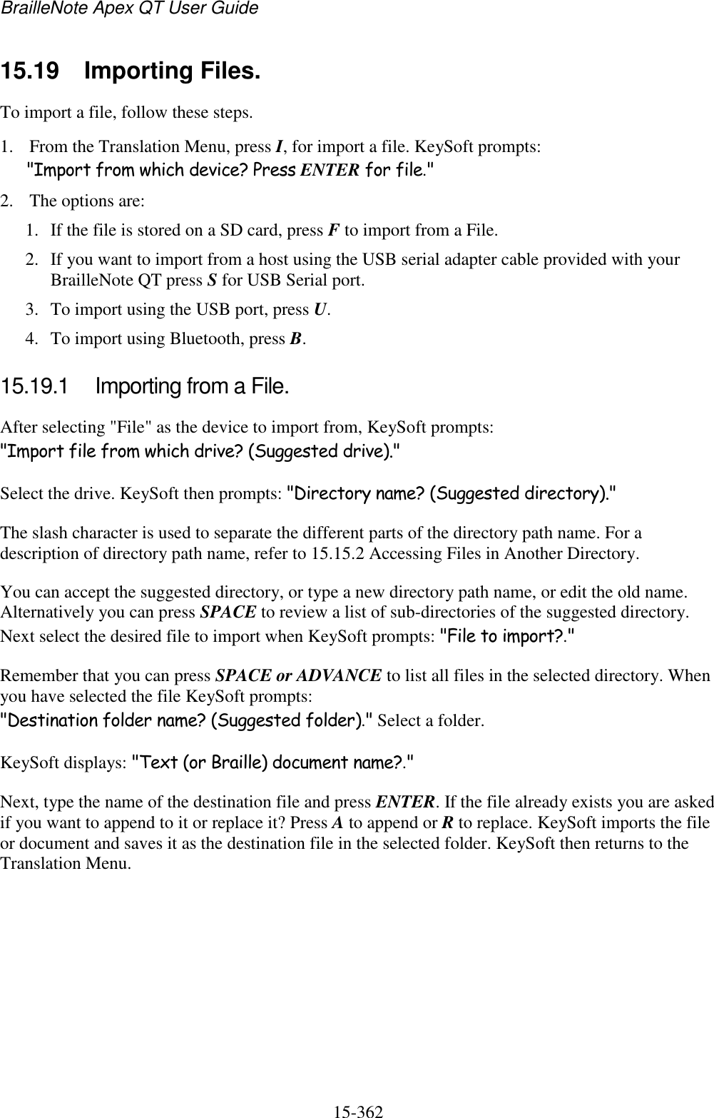 BrailleNote Apex QT User Guide  15-362   15.19  Importing Files. To import a file, follow these steps. 1. From the Translation Menu, press I, for import a file. KeySoft prompts: &quot;Import from which device? Press ENTER for file.&quot; 2. The options are: 1. If the file is stored on a SD card, press F to import from a File. 2. If you want to import from a host using the USB serial adapter cable provided with your BrailleNote QT press S for USB Serial port. 3. To import using the USB port, press U. 4. To import using Bluetooth, press B.  15.19.1  Importing from a File. After selecting &quot;File&quot; as the device to import from, KeySoft prompts: &quot;Import file from which drive? (Suggested drive).&quot; Select the drive. KeySoft then prompts: &quot;Directory name? (Suggested directory).&quot; The slash character is used to separate the different parts of the directory path name. For a description of directory path name, refer to 15.15.2 Accessing Files in Another Directory. You can accept the suggested directory, or type a new directory path name, or edit the old name. Alternatively you can press SPACE to review a list of sub-directories of the suggested directory. Next select the desired file to import when KeySoft prompts: &quot;File to import?.&quot; Remember that you can press SPACE or ADVANCE to list all files in the selected directory. When you have selected the file KeySoft prompts: &quot;Destination folder name? (Suggested folder).&quot; Select a folder. KeySoft displays: &quot;Text (or Braille) document name?.&quot; Next, type the name of the destination file and press ENTER. If the file already exists you are asked if you want to append to it or replace it? Press A to append or R to replace. KeySoft imports the file or document and saves it as the destination file in the selected folder. KeySoft then returns to the Translation Menu.   