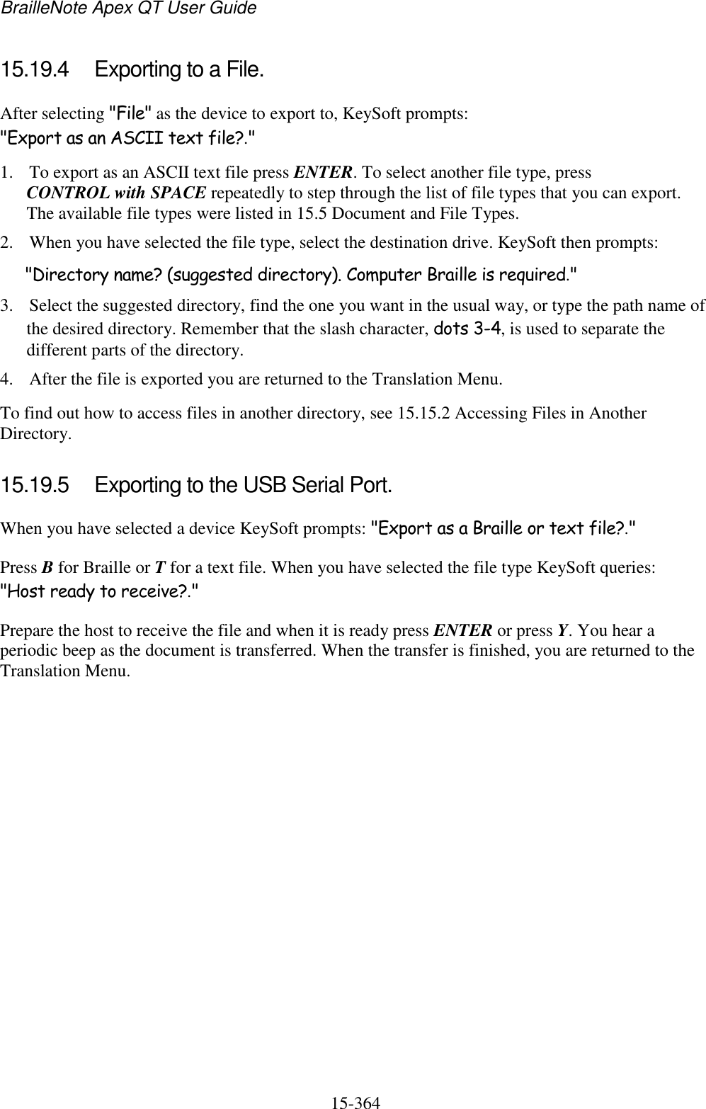 BrailleNote Apex QT User Guide  15-364   15.19.4  Exporting to a File. After selecting &quot;File&quot; as the device to export to, KeySoft prompts: &quot;Export as an ASCII text file?.&quot; 1. To export as an ASCII text file press ENTER. To select another file type, press CONTROL with SPACE repeatedly to step through the list of file types that you can export. The available file types were listed in 15.5 Document and File Types. 2. When you have selected the file type, select the destination drive. KeySoft then prompts: &quot;Directory name? (suggested directory). Computer Braille is required.&quot; 3. Select the suggested directory, find the one you want in the usual way, or type the path name of the desired directory. Remember that the slash character, dots 3-4, is used to separate the different parts of the directory. 4. After the file is exported you are returned to the Translation Menu. To find out how to access files in another directory, see 15.15.2 Accessing Files in Another Directory.  15.19.5  Exporting to the USB Serial Port. When you have selected a device KeySoft prompts: &quot;Export as a Braille or text file?.&quot; Press B for Braille or T for a text file. When you have selected the file type KeySoft queries: &quot;Host ready to receive?.&quot; Prepare the host to receive the file and when it is ready press ENTER or press Y. You hear a periodic beep as the document is transferred. When the transfer is finished, you are returned to the Translation Menu.   