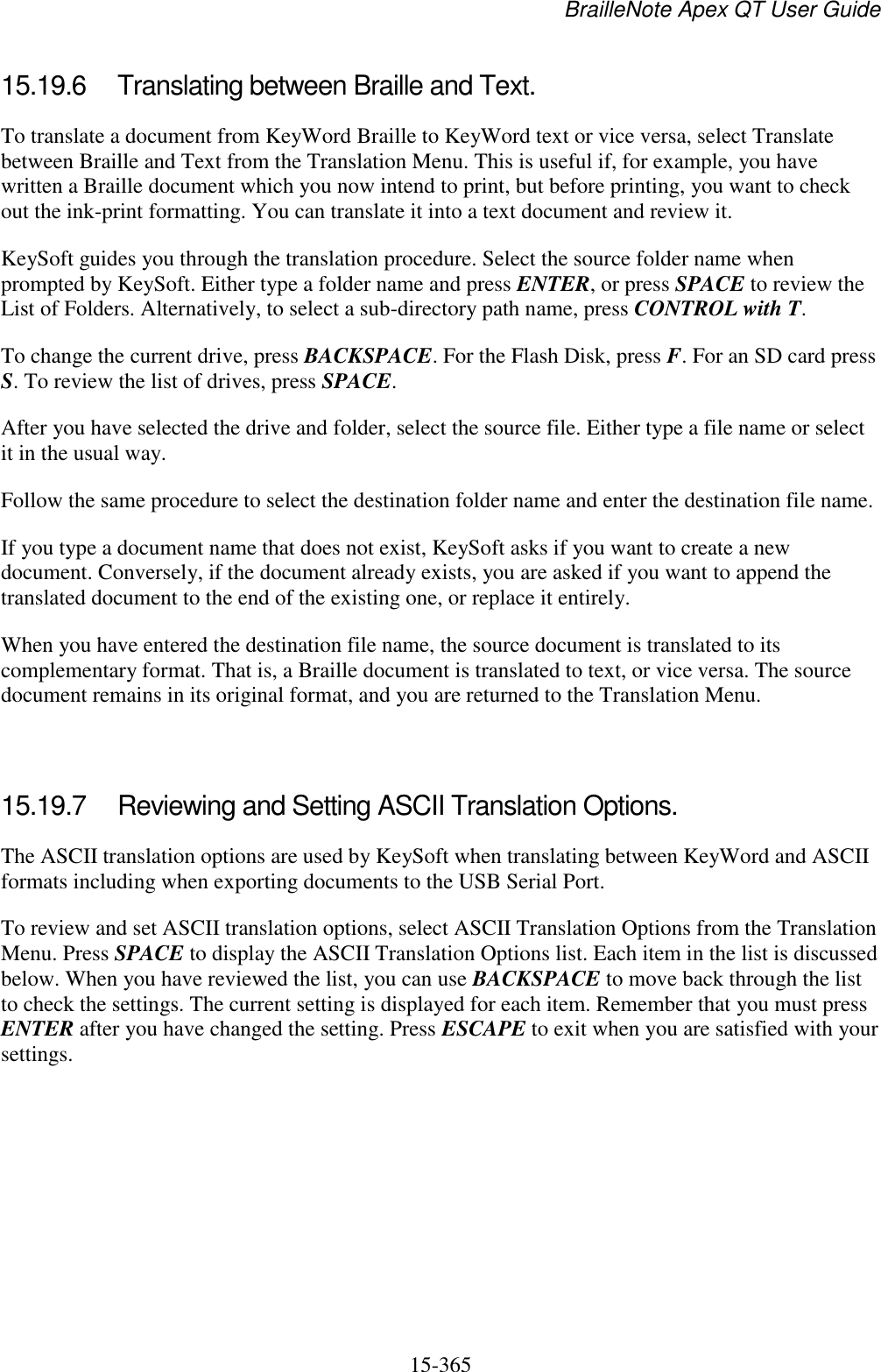 BrailleNote Apex QT User Guide  15-365   15.19.6  Translating between Braille and Text. To translate a document from KeyWord Braille to KeyWord text or vice versa, select Translate between Braille and Text from the Translation Menu. This is useful if, for example, you have written a Braille document which you now intend to print, but before printing, you want to check out the ink-print formatting. You can translate it into a text document and review it. KeySoft guides you through the translation procedure. Select the source folder name when prompted by KeySoft. Either type a folder name and press ENTER, or press SPACE to review the List of Folders. Alternatively, to select a sub-directory path name, press CONTROL with T. To change the current drive, press BACKSPACE. For the Flash Disk, press F. For an SD card press S. To review the list of drives, press SPACE. After you have selected the drive and folder, select the source file. Either type a file name or select it in the usual way. Follow the same procedure to select the destination folder name and enter the destination file name. If you type a document name that does not exist, KeySoft asks if you want to create a new document. Conversely, if the document already exists, you are asked if you want to append the translated document to the end of the existing one, or replace it entirely. When you have entered the destination file name, the source document is translated to its complementary format. That is, a Braille document is translated to text, or vice versa. The source document remains in its original format, and you are returned to the Translation Menu.   15.19.7  Reviewing and Setting ASCII Translation Options. The ASCII translation options are used by KeySoft when translating between KeyWord and ASCII formats including when exporting documents to the USB Serial Port. To review and set ASCII translation options, select ASCII Translation Options from the Translation Menu. Press SPACE to display the ASCII Translation Options list. Each item in the list is discussed below. When you have reviewed the list, you can use BACKSPACE to move back through the list to check the settings. The current setting is displayed for each item. Remember that you must press ENTER after you have changed the setting. Press ESCAPE to exit when you are satisfied with your settings.  