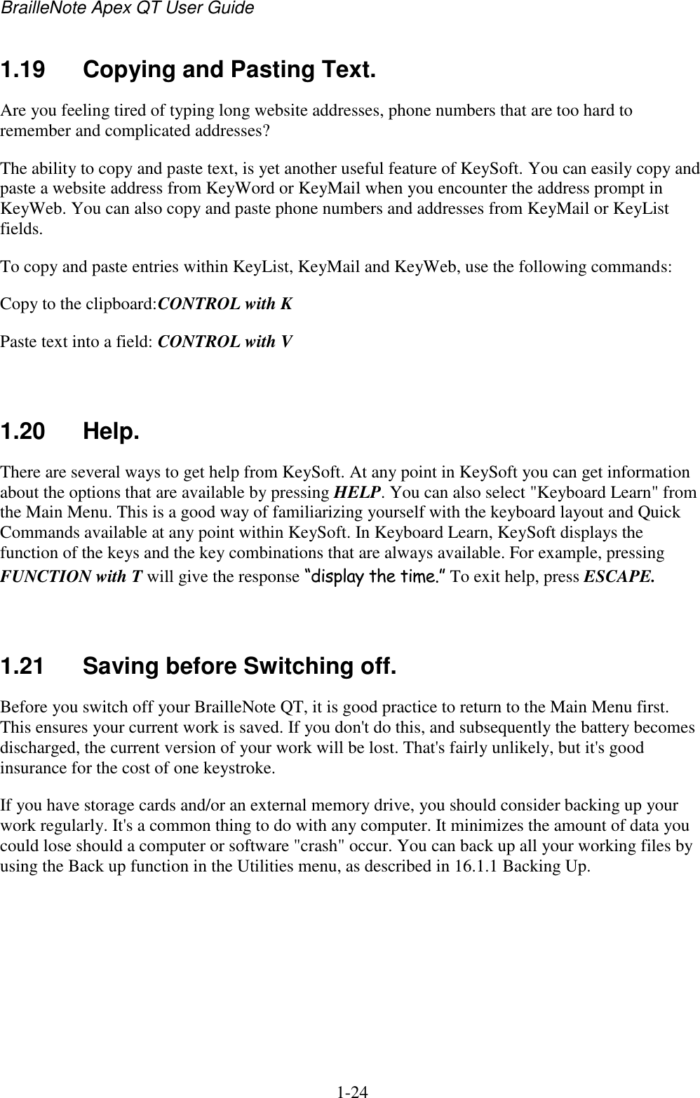 BrailleNote Apex QT User Guide  1-24   1.19  Copying and Pasting Text. Are you feeling tired of typing long website addresses, phone numbers that are too hard to remember and complicated addresses?  The ability to copy and paste text, is yet another useful feature of KeySoft. You can easily copy and paste a website address from KeyWord or KeyMail when you encounter the address prompt in KeyWeb. You can also copy and paste phone numbers and addresses from KeyMail or KeyList fields. To copy and paste entries within KeyList, KeyMail and KeyWeb, use the following commands: Copy to the clipboard: CONTROL with K Paste text into a field: CONTROL with V   1.20  Help. There are several ways to get help from KeySoft. At any point in KeySoft you can get information about the options that are available by pressing HELP. You can also select &quot;Keyboard Learn&quot; from the Main Menu. This is a good way of familiarizing yourself with the keyboard layout and Quick Commands available at any point within KeySoft. In Keyboard Learn, KeySoft displays the function of the keys and the key combinations that are always available. For example, pressing FUNCTION with T will give the response “display the time.” To exit help, press ESCAPE.   1.21  Saving before Switching off. Before you switch off your BrailleNote QT, it is good practice to return to the Main Menu first. This ensures your current work is saved. If you don&apos;t do this, and subsequently the battery becomes discharged, the current version of your work will be lost. That&apos;s fairly unlikely, but it&apos;s good insurance for the cost of one keystroke. If you have storage cards and/or an external memory drive, you should consider backing up your work regularly. It&apos;s a common thing to do with any computer. It minimizes the amount of data you could lose should a computer or software &quot;crash&quot; occur. You can back up all your working files by using the Back up function in the Utilities menu, as described in 16.1.1 Backing Up.   