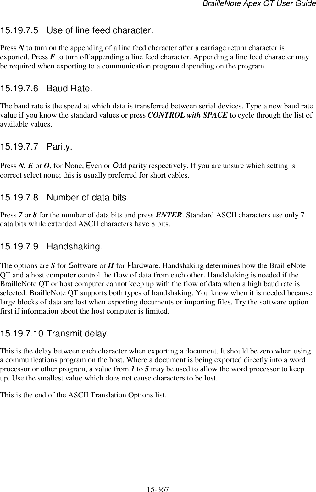 BrailleNote Apex QT User Guide  15-367   15.19.7.5  Use of line feed character. Press N to turn on the appending of a line feed character after a carriage return character is exported. Press F to turn off appending a line feed character. Appending a line feed character may be required when exporting to a communication program depending on the program.  15.19.7.6  Baud Rate. The baud rate is the speed at which data is transferred between serial devices. Type a new baud rate value if you know the standard values or press CONTROL with SPACE to cycle through the list of available values.  15.19.7.7  Parity. Press N, E or O, for None, Even or Odd parity respectively. If you are unsure which setting is correct select none; this is usually preferred for short cables.  15.19.7.8  Number of data bits. Press 7 or 8 for the number of data bits and press ENTER. Standard ASCII characters use only 7 data bits while extended ASCII characters have 8 bits.  15.19.7.9  Handshaking. The options are S for Software or H for Hardware. Handshaking determines how the BrailleNote QT and a host computer control the flow of data from each other. Handshaking is needed if the BrailleNote QT or host computer cannot keep up with the flow of data when a high baud rate is selected. BrailleNote QT supports both types of handshaking. You know when it is needed because large blocks of data are lost when exporting documents or importing files. Try the software option first if information about the host computer is limited.  15.19.7.10 Transmit delay. This is the delay between each character when exporting a document. It should be zero when using a communications program on the host. Where a document is being exported directly into a word processor or other program, a value from 1 to 5 may be used to allow the word processor to keep up. Use the smallest value which does not cause characters to be lost. This is the end of the ASCII Translation Options list.  