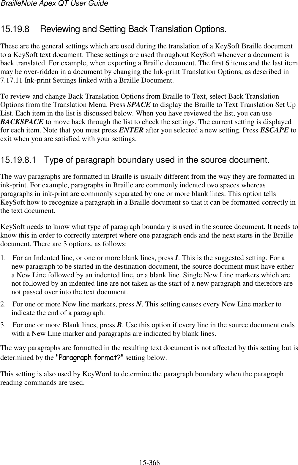 BrailleNote Apex QT User Guide  15-368   15.19.8  Reviewing and Setting Back Translation Options. These are the general settings which are used during the translation of a KeySoft Braille document to a KeySoft text document. These settings are used throughout KeySoft whenever a document is back translated. For example, when exporting a Braille document. The first 6 items and the last item may be over-ridden in a document by changing the Ink-print Translation Options, as described in 7.17.11 Ink-print Settings linked with a Braille Document. To review and change Back Translation Options from Braille to Text, select Back Translation Options from the Translation Menu. Press SPACE to display the Braille to Text Translation Set Up List. Each item in the list is discussed below. When you have reviewed the list, you can use BACKSPACE to move back through the list to check the settings. The current setting is displayed for each item. Note that you must press ENTER after you selected a new setting. Press ESCAPE to exit when you are satisfied with your settings.  15.19.8.1  Type of paragraph boundary used in the source document. The way paragraphs are formatted in Braille is usually different from the way they are formatted in ink-print. For example, paragraphs in Braille are commonly indented two spaces whereas paragraphs in ink-print are commonly separated by one or more blank lines. This option tells KeySoft how to recognize a paragraph in a Braille document so that it can be formatted correctly in the text document. KeySoft needs to know what type of paragraph boundary is used in the source document. It needs to know this in order to correctly interpret where one paragraph ends and the next starts in the Braille document. There are 3 options, as follows: 1. For an Indented line, or one or more blank lines, press I. This is the suggested setting. For a new paragraph to be started in the destination document, the source document must have either a New Line followed by an indented line, or a blank line. Single New Line markers which are not followed by an indented line are not taken as the start of a new paragraph and therefore are not passed over into the text document. 2. For one or more New line markers, press N. This setting causes every New Line marker to indicate the end of a paragraph. 3. For one or more Blank lines, press B. Use this option if every line in the source document ends with a New Line marker and paragraphs are indicated by blank lines. The way paragraphs are formatted in the resulting text document is not affected by this setting but is determined by the &quot;Paragraph format?&quot; setting below. This setting is also used by KeyWord to determine the paragraph boundary when the paragraph reading commands are used.  