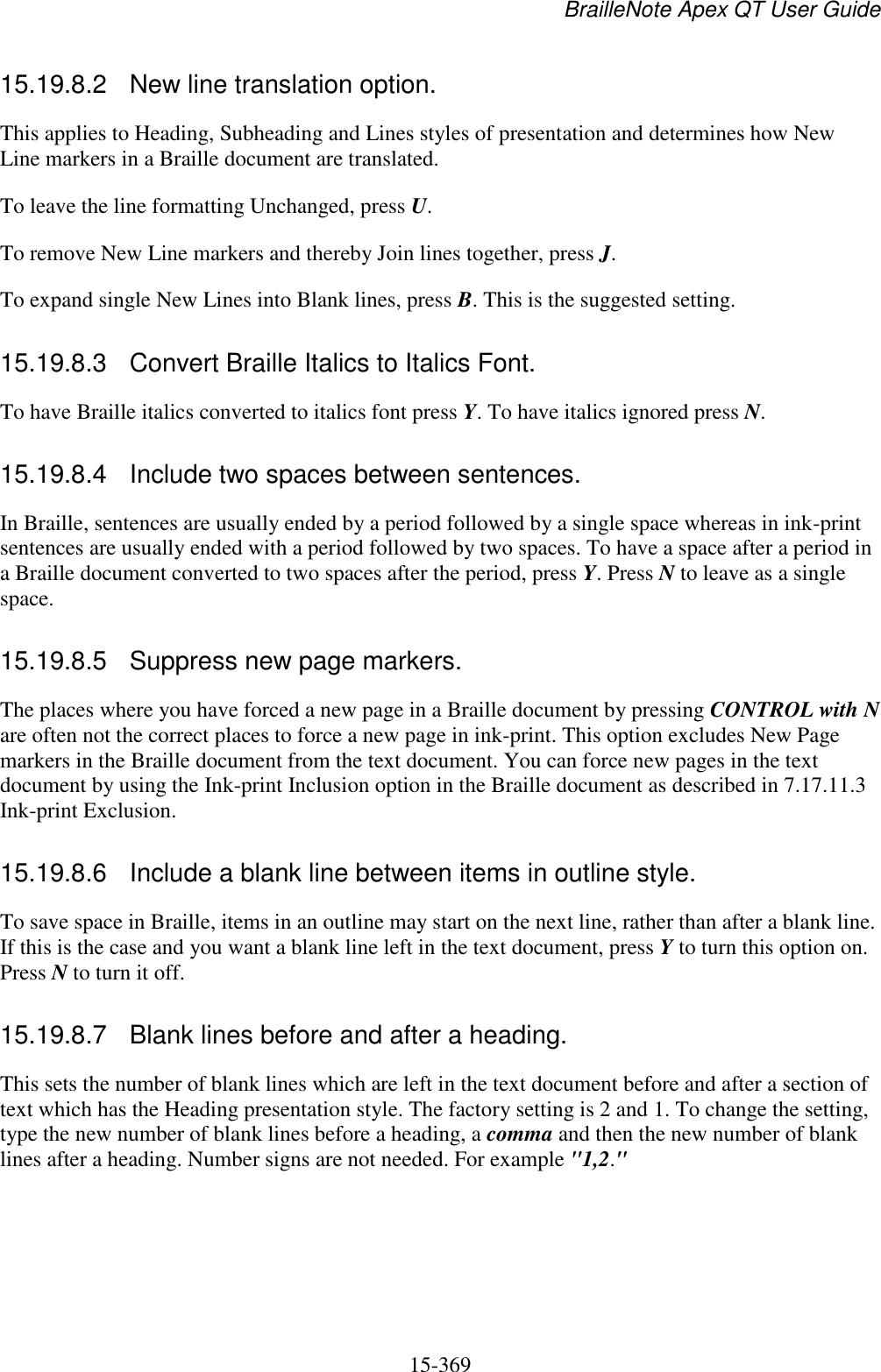 BrailleNote Apex QT User Guide  15-369   15.19.8.2  New line translation option. This applies to Heading, Subheading and Lines styles of presentation and determines how New Line markers in a Braille document are translated. To leave the line formatting Unchanged, press U. To remove New Line markers and thereby Join lines together, press J. To expand single New Lines into Blank lines, press B. This is the suggested setting.  15.19.8.3  Convert Braille Italics to Italics Font. To have Braille italics converted to italics font press Y. To have italics ignored press N.  15.19.8.4  Include two spaces between sentences. In Braille, sentences are usually ended by a period followed by a single space whereas in ink-print sentences are usually ended with a period followed by two spaces. To have a space after a period in a Braille document converted to two spaces after the period, press Y. Press N to leave as a single space.  15.19.8.5  Suppress new page markers. The places where you have forced a new page in a Braille document by pressing CONTROL with N are often not the correct places to force a new page in ink-print. This option excludes New Page markers in the Braille document from the text document. You can force new pages in the text document by using the Ink-print Inclusion option in the Braille document as described in 7.17.11.3 Ink-print Exclusion.  15.19.8.6  Include a blank line between items in outline style. To save space in Braille, items in an outline may start on the next line, rather than after a blank line. If this is the case and you want a blank line left in the text document, press Y to turn this option on. Press N to turn it off.  15.19.8.7  Blank lines before and after a heading. This sets the number of blank lines which are left in the text document before and after a section of text which has the Heading presentation style. The factory setting is 2 and 1. To change the setting, type the new number of blank lines before a heading, a comma and then the new number of blank lines after a heading. Number signs are not needed. For example &quot;1,2.&quot;  