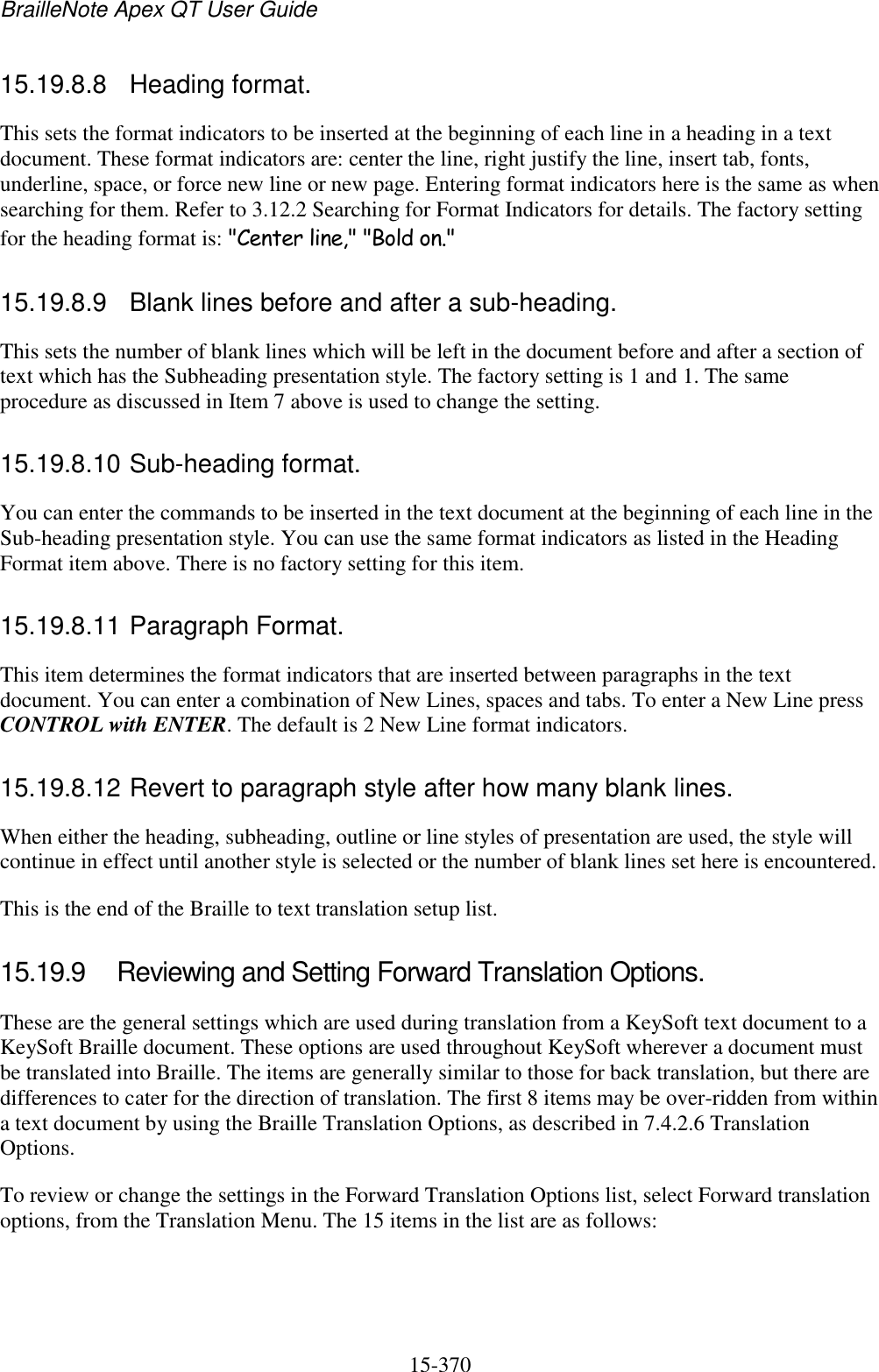 BrailleNote Apex QT User Guide  15-370   15.19.8.8  Heading format. This sets the format indicators to be inserted at the beginning of each line in a heading in a text document. These format indicators are: center the line, right justify the line, insert tab, fonts, underline, space, or force new line or new page. Entering format indicators here is the same as when searching for them. Refer to 3.12.2 Searching for Format Indicators for details. The factory setting for the heading format is: &quot;Center line,&quot; &quot;Bold on.&quot;  15.19.8.9  Blank lines before and after a sub-heading. This sets the number of blank lines which will be left in the document before and after a section of text which has the Subheading presentation style. The factory setting is 1 and 1. The same procedure as discussed in Item 7 above is used to change the setting.  15.19.8.10 Sub-heading format. You can enter the commands to be inserted in the text document at the beginning of each line in the Sub-heading presentation style. You can use the same format indicators as listed in the Heading Format item above. There is no factory setting for this item.  15.19.8.11 Paragraph Format. This item determines the format indicators that are inserted between paragraphs in the text document. You can enter a combination of New Lines, spaces and tabs. To enter a New Line press CONTROL with ENTER. The default is 2 New Line format indicators.  15.19.8.12 Revert to paragraph style after how many blank lines. When either the heading, subheading, outline or line styles of presentation are used, the style will continue in effect until another style is selected or the number of blank lines set here is encountered. This is the end of the Braille to text translation setup list.  15.19.9  Reviewing and Setting Forward Translation Options. These are the general settings which are used during translation from a KeySoft text document to a KeySoft Braille document. These options are used throughout KeySoft wherever a document must be translated into Braille. The items are generally similar to those for back translation, but there are differences to cater for the direction of translation. The first 8 items may be over-ridden from within a text document by using the Braille Translation Options, as described in 7.4.2.6 Translation Options. To review or change the settings in the Forward Translation Options list, select Forward translation options, from the Translation Menu. The 15 items in the list are as follows:   