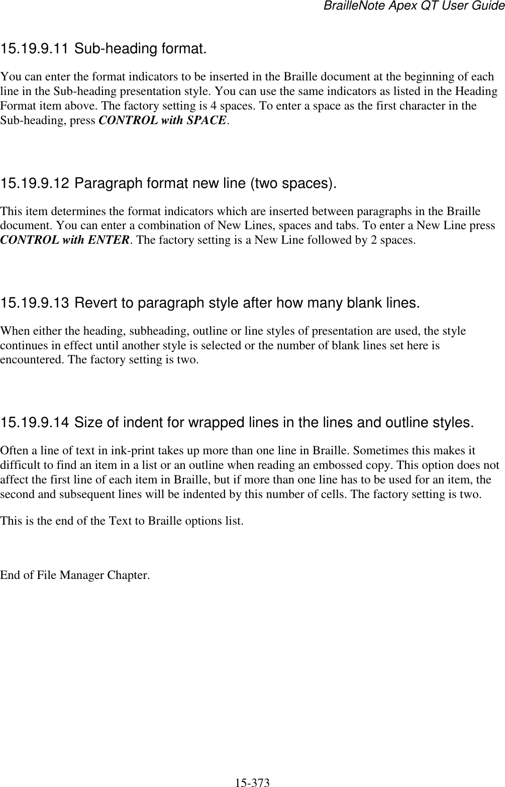 BrailleNote Apex QT User Guide  15-373   15.19.9.11 Sub-heading format. You can enter the format indicators to be inserted in the Braille document at the beginning of each line in the Sub-heading presentation style. You can use the same indicators as listed in the Heading Format item above. The factory setting is 4 spaces. To enter a space as the first character in the Sub-heading, press CONTROL with SPACE.   15.19.9.12 Paragraph format new line (two spaces). This item determines the format indicators which are inserted between paragraphs in the Braille document. You can enter a combination of New Lines, spaces and tabs. To enter a New Line press CONTROL with ENTER. The factory setting is a New Line followed by 2 spaces.   15.19.9.13 Revert to paragraph style after how many blank lines. When either the heading, subheading, outline or line styles of presentation are used, the style continues in effect until another style is selected or the number of blank lines set here is encountered. The factory setting is two.   15.19.9.14 Size of indent for wrapped lines in the lines and outline styles. Often a line of text in ink-print takes up more than one line in Braille. Sometimes this makes it difficult to find an item in a list or an outline when reading an embossed copy. This option does not affect the first line of each item in Braille, but if more than one line has to be used for an item, the second and subsequent lines will be indented by this number of cells. The factory setting is two. This is the end of the Text to Braille options list.  End of File Manager Chapter.   