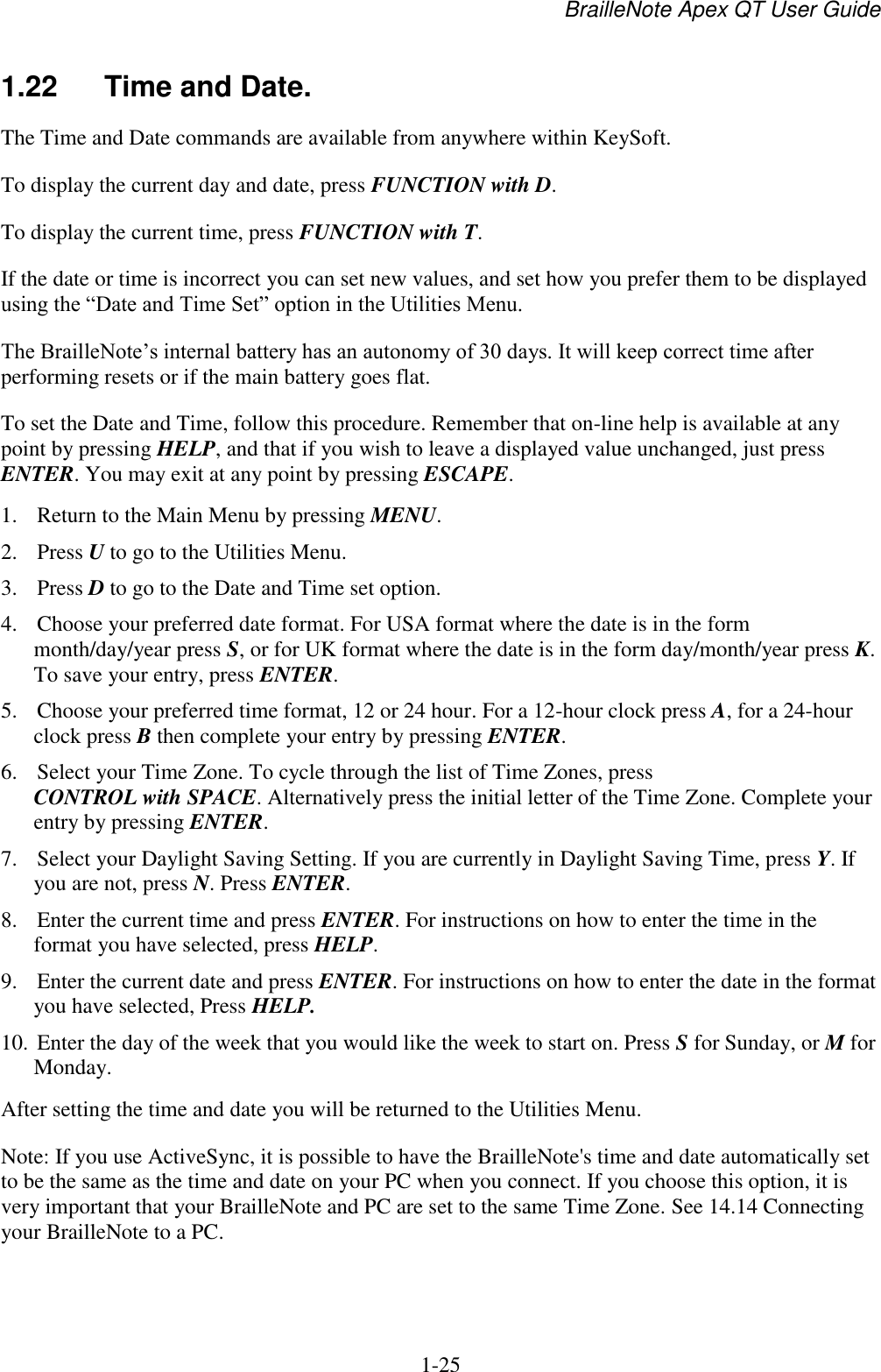 BrailleNote Apex QT User Guide  1-25   1.22  Time and Date. The Time and Date commands are available from anywhere within KeySoft.  To display the current day and date, press FUNCTION with D. To display the current time, press FUNCTION with T. If the date or time is incorrect you can set new values, and set how you prefer them to be displayed using the “Date and Time Set” option in the Utilities Menu. The BrailleNote‟s internal battery has an autonomy of 30 days. It will keep correct time after performing resets or if the main battery goes flat.  To set the Date and Time, follow this procedure. Remember that on-line help is available at any point by pressing HELP, and that if you wish to leave a displayed value unchanged, just press ENTER. You may exit at any point by pressing ESCAPE. 1. Return to the Main Menu by pressing MENU. 2. Press U to go to the Utilities Menu. 3. Press D to go to the Date and Time set option. 4. Choose your preferred date format. For USA format where the date is in the form month/day/year press S, or for UK format where the date is in the form day/month/year press K. To save your entry, press ENTER. 5. Choose your preferred time format, 12 or 24 hour. For a 12-hour clock press A, for a 24-hour clock press B then complete your entry by pressing ENTER. 6. Select your Time Zone. To cycle through the list of Time Zones, press CONTROL with SPACE. Alternatively press the initial letter of the Time Zone. Complete your entry by pressing ENTER. 7. Select your Daylight Saving Setting. If you are currently in Daylight Saving Time, press Y. If you are not, press N. Press ENTER. 8. Enter the current time and press ENTER. For instructions on how to enter the time in the format you have selected, press HELP. 9. Enter the current date and press ENTER. For instructions on how to enter the date in the format you have selected, Press HELP. 10. Enter the day of the week that you would like the week to start on. Press S for Sunday, or M for Monday. After setting the time and date you will be returned to the Utilities Menu. Note: If you use ActiveSync, it is possible to have the BrailleNote&apos;s time and date automatically set to be the same as the time and date on your PC when you connect. If you choose this option, it is very important that your BrailleNote and PC are set to the same Time Zone. See 14.14 Connecting your BrailleNote to a PC.   
