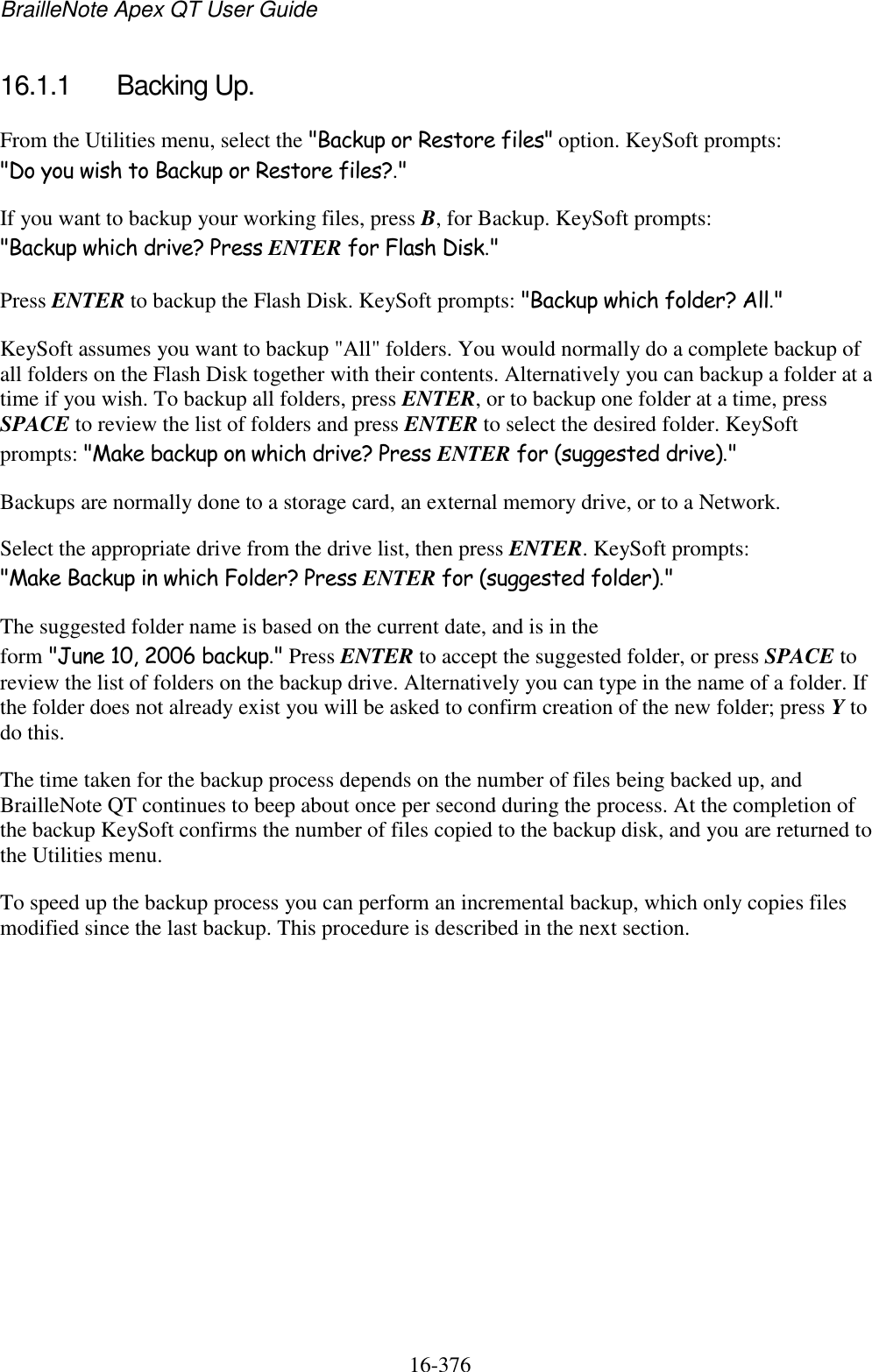 BrailleNote Apex QT User Guide  16-376   16.1.1  Backing Up. From the Utilities menu, select the &quot;Backup or Restore files&quot; option. KeySoft prompts: &quot;Do you wish to Backup or Restore files?.&quot; If you want to backup your working files, press B, for Backup. KeySoft prompts: &quot;Backup which drive? Press ENTER for Flash Disk.&quot; Press ENTER to backup the Flash Disk. KeySoft prompts: &quot;Backup which folder? All.&quot; KeySoft assumes you want to backup &quot;All&quot; folders. You would normally do a complete backup of all folders on the Flash Disk together with their contents. Alternatively you can backup a folder at a time if you wish. To backup all folders, press ENTER, or to backup one folder at a time, press SPACE to review the list of folders and press ENTER to select the desired folder. KeySoft prompts: &quot;Make backup on which drive? Press ENTER for (suggested drive).&quot; Backups are normally done to a storage card, an external memory drive, or to a Network. Select the appropriate drive from the drive list, then press ENTER. KeySoft prompts: &quot;Make Backup in which Folder? Press ENTER for (suggested folder).&quot; The suggested folder name is based on the current date, and is in the form &quot;June 10, 2006 backup.&quot; Press ENTER to accept the suggested folder, or press SPACE to review the list of folders on the backup drive. Alternatively you can type in the name of a folder. If the folder does not already exist you will be asked to confirm creation of the new folder; press Y to do this. The time taken for the backup process depends on the number of files being backed up, and BrailleNote QT continues to beep about once per second during the process. At the completion of the backup KeySoft confirms the number of files copied to the backup disk, and you are returned to the Utilities menu. To speed up the backup process you can perform an incremental backup, which only copies files modified since the last backup. This procedure is described in the next section.   