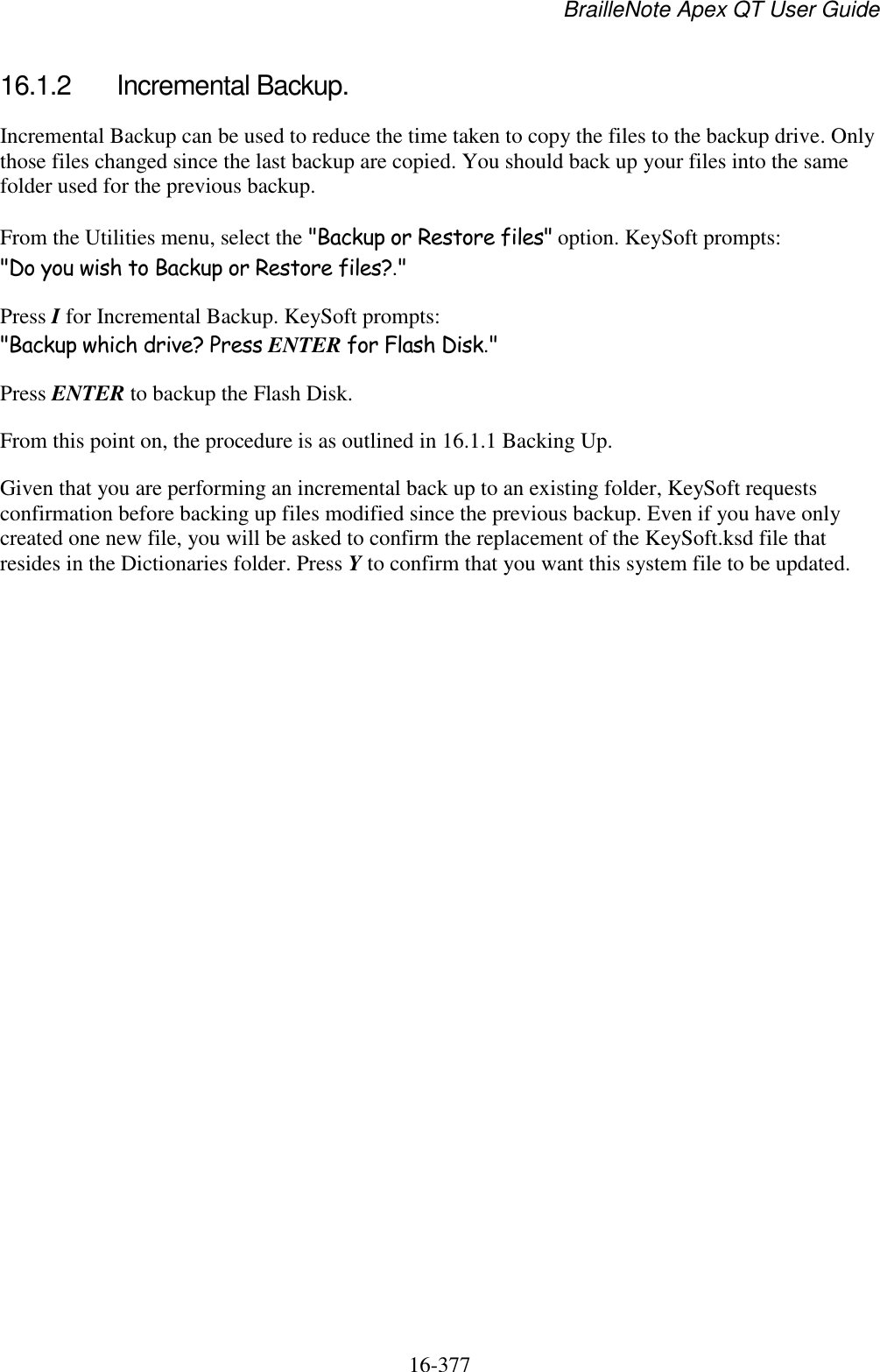 BrailleNote Apex QT User Guide  16-377   16.1.2  Incremental Backup. Incremental Backup can be used to reduce the time taken to copy the files to the backup drive. Only those files changed since the last backup are copied. You should back up your files into the same folder used for the previous backup. From the Utilities menu, select the &quot;Backup or Restore files&quot; option. KeySoft prompts: &quot;Do you wish to Backup or Restore files?.&quot; Press I for Incremental Backup. KeySoft prompts: &quot;Backup which drive? Press ENTER for Flash Disk.&quot; Press ENTER to backup the Flash Disk. From this point on, the procedure is as outlined in 16.1.1 Backing Up. Given that you are performing an incremental back up to an existing folder, KeySoft requests confirmation before backing up files modified since the previous backup. Even if you have only created one new file, you will be asked to confirm the replacement of the KeySoft.ksd file that resides in the Dictionaries folder. Press Y to confirm that you want this system file to be updated.   