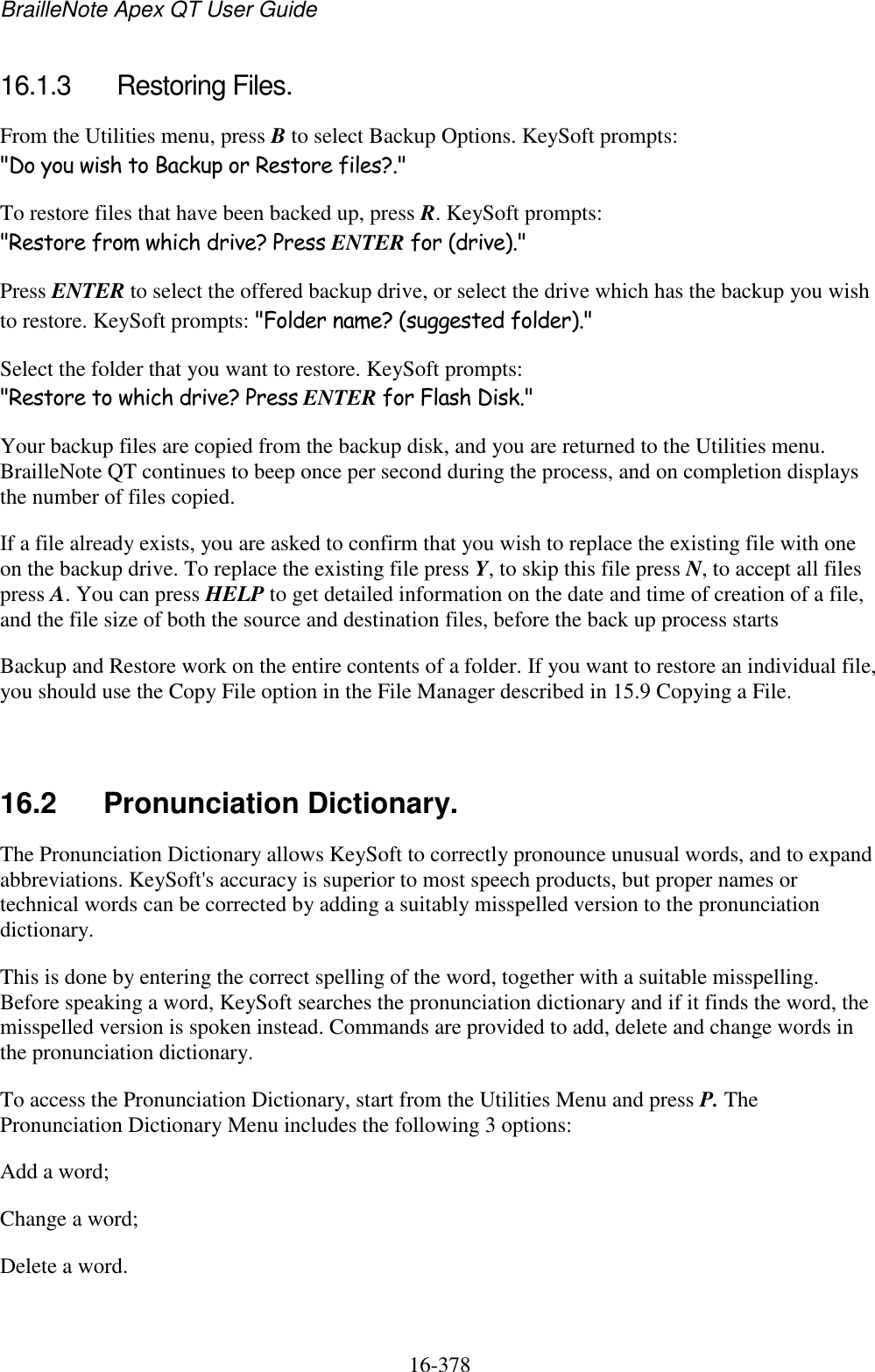BrailleNote Apex QT User Guide  16-378   16.1.3  Restoring Files. From the Utilities menu, press B to select Backup Options. KeySoft prompts: &quot;Do you wish to Backup or Restore files?.&quot; To restore files that have been backed up, press R. KeySoft prompts: &quot;Restore from which drive? Press ENTER for (drive).&quot; Press ENTER to select the offered backup drive, or select the drive which has the backup you wish to restore. KeySoft prompts: &quot;Folder name? (suggested folder).&quot; Select the folder that you want to restore. KeySoft prompts: &quot;Restore to which drive? Press ENTER for Flash Disk.&quot; Your backup files are copied from the backup disk, and you are returned to the Utilities menu. BrailleNote QT continues to beep once per second during the process, and on completion displays the number of files copied. If a file already exists, you are asked to confirm that you wish to replace the existing file with one on the backup drive. To replace the existing file press Y, to skip this file press N, to accept all files press A. You can press HELP to get detailed information on the date and time of creation of a file, and the file size of both the source and destination files, before the back up process starts Backup and Restore work on the entire contents of a folder. If you want to restore an individual file, you should use the Copy File option in the File Manager described in 15.9 Copying a File.   16.2  Pronunciation Dictionary. The Pronunciation Dictionary allows KeySoft to correctly pronounce unusual words, and to expand abbreviations. KeySoft&apos;s accuracy is superior to most speech products, but proper names or technical words can be corrected by adding a suitably misspelled version to the pronunciation dictionary. This is done by entering the correct spelling of the word, together with a suitable misspelling. Before speaking a word, KeySoft searches the pronunciation dictionary and if it finds the word, the misspelled version is spoken instead. Commands are provided to add, delete and change words in the pronunciation dictionary. To access the Pronunciation Dictionary, start from the Utilities Menu and press P. The Pronunciation Dictionary Menu includes the following 3 options: Add a word; Change a word; Delete a word.   