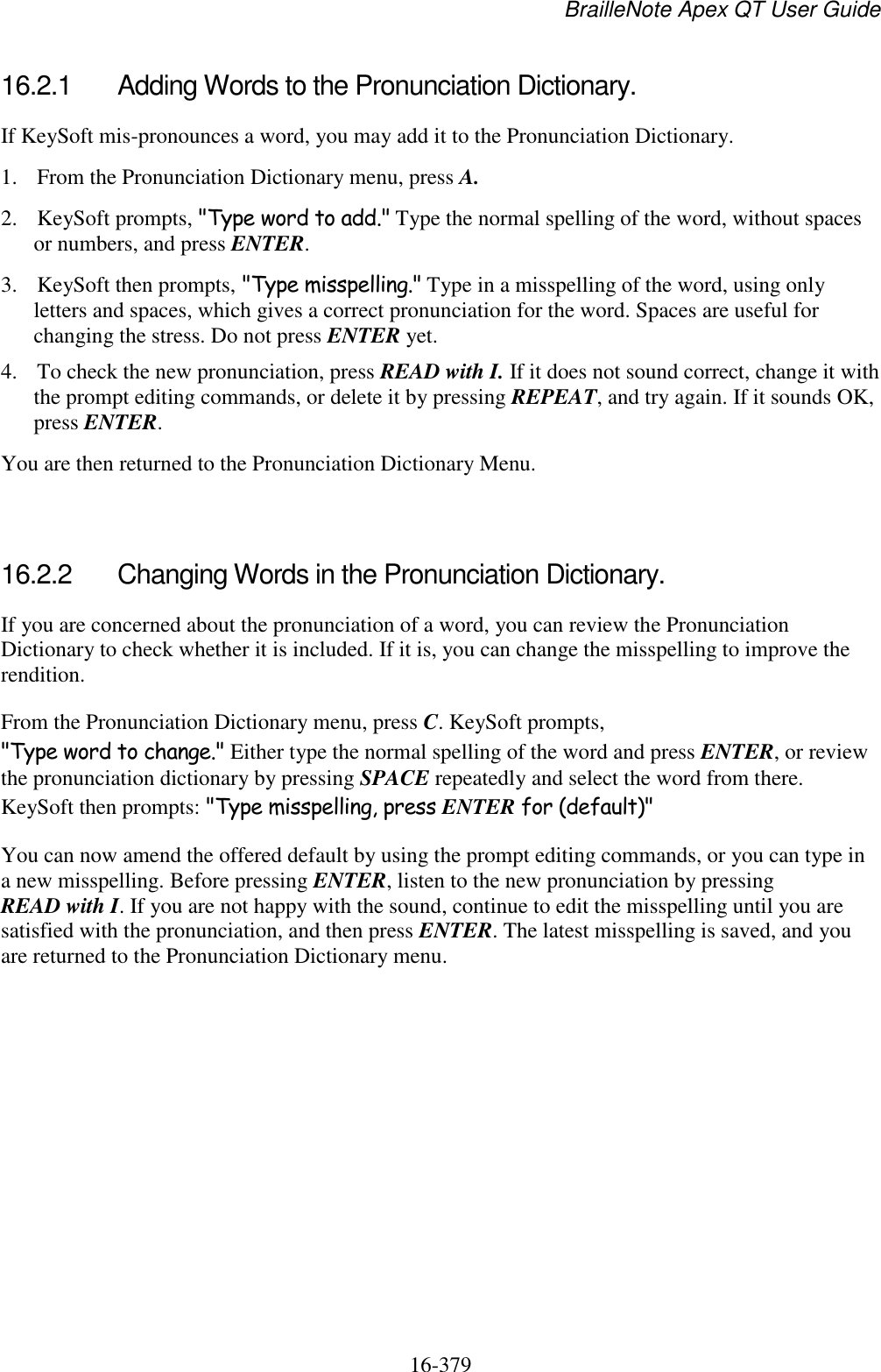 BrailleNote Apex QT User Guide  16-379   16.2.1  Adding Words to the Pronunciation Dictionary. If KeySoft mis-pronounces a word, you may add it to the Pronunciation Dictionary.  1. From the Pronunciation Dictionary menu, press A. 2. KeySoft prompts, &quot;Type word to add.&quot; Type the normal spelling of the word, without spaces or numbers, and press ENTER. 3. KeySoft then prompts, &quot;Type misspelling.&quot; Type in a misspelling of the word, using only letters and spaces, which gives a correct pronunciation for the word. Spaces are useful for changing the stress. Do not press ENTER yet.  4. To check the new pronunciation, press READ with I. If it does not sound correct, change it with the prompt editing commands, or delete it by pressing REPEAT, and try again. If it sounds OK, press ENTER.  You are then returned to the Pronunciation Dictionary Menu.   16.2.2  Changing Words in the Pronunciation Dictionary. If you are concerned about the pronunciation of a word, you can review the Pronunciation Dictionary to check whether it is included. If it is, you can change the misspelling to improve the rendition. From the Pronunciation Dictionary menu, press C. KeySoft prompts, &quot;Type word to change.&quot; Either type the normal spelling of the word and press ENTER, or review the pronunciation dictionary by pressing SPACE repeatedly and select the word from there. KeySoft then prompts: &quot;Type misspelling, press ENTER for (default)&quot; You can now amend the offered default by using the prompt editing commands, or you can type in a new misspelling. Before pressing ENTER, listen to the new pronunciation by pressing READ with I. If you are not happy with the sound, continue to edit the misspelling until you are satisfied with the pronunciation, and then press ENTER. The latest misspelling is saved, and you are returned to the Pronunciation Dictionary menu.   