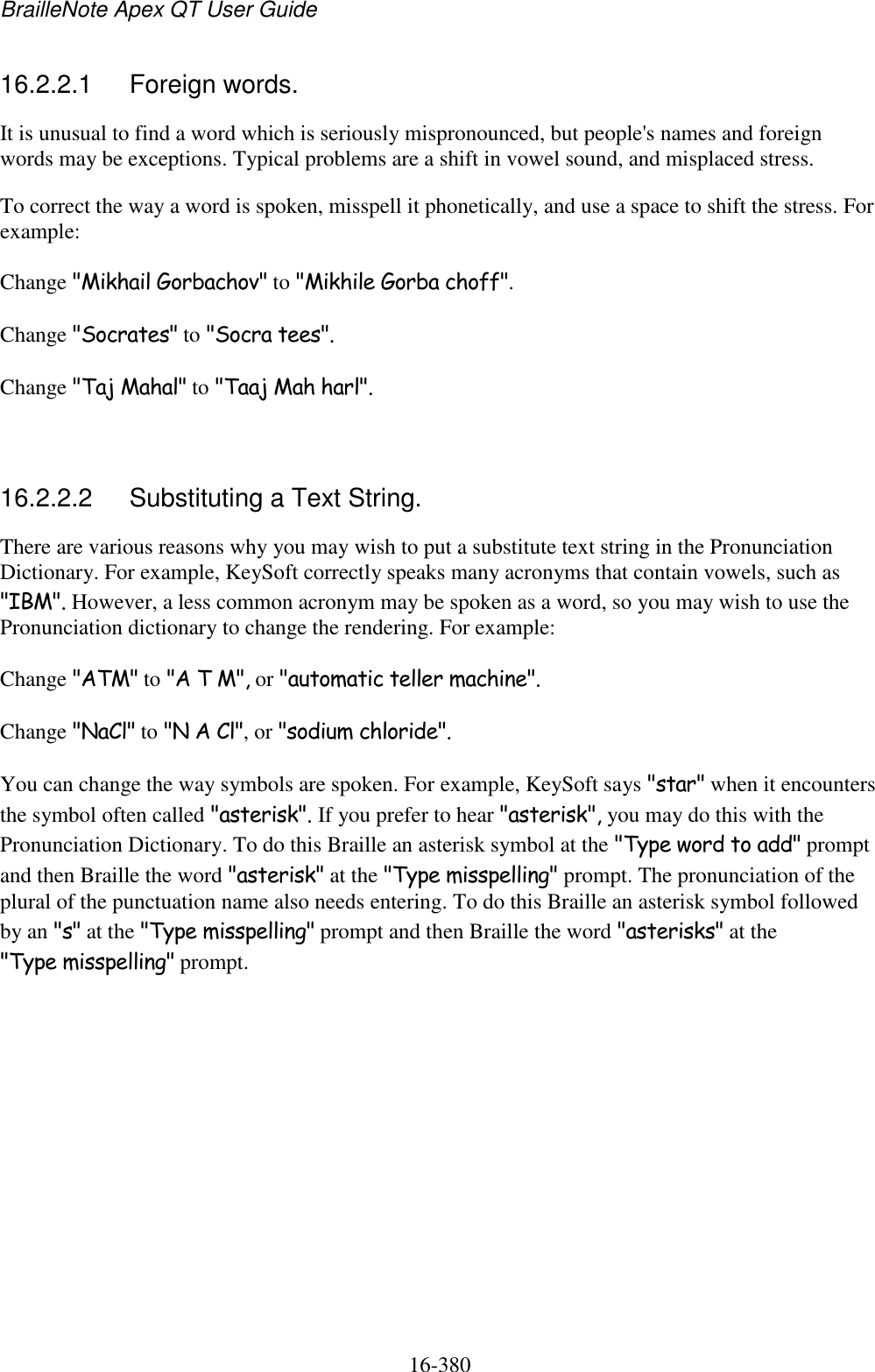 BrailleNote Apex QT User Guide  16-380   16.2.2.1  Foreign words. It is unusual to find a word which is seriously mispronounced, but people&apos;s names and foreign words may be exceptions. Typical problems are a shift in vowel sound, and misplaced stress. To correct the way a word is spoken, misspell it phonetically, and use a space to shift the stress. For example: Change &quot;Mikhail Gorbachov&quot; to &quot;Mikhile Gorba choff&quot;. Change &quot;Socrates&quot; to &quot;Socra tees&quot;. Change &quot;Taj Mahal&quot; to &quot;Taaj Mah harl&quot;.   16.2.2.2  Substituting a Text String. There are various reasons why you may wish to put a substitute text string in the Pronunciation Dictionary. For example, KeySoft correctly speaks many acronyms that contain vowels, such as &quot;IBM&quot;. However, a less common acronym may be spoken as a word, so you may wish to use the Pronunciation dictionary to change the rendering. For example: Change &quot;ATM&quot; to &quot;A T M&quot;, or &quot;automatic teller machine&quot;. Change &quot;NaCl&quot; to &quot;N A Cl&quot;, or &quot;sodium chloride&quot;. You can change the way symbols are spoken. For example, KeySoft says &quot;star&quot; when it encounters the symbol often called &quot;asterisk&quot;. If you prefer to hear &quot;asterisk&quot;, you may do this with the Pronunciation Dictionary. To do this Braille an asterisk symbol at the &quot;Type word to add&quot; prompt and then Braille the word &quot;asterisk&quot; at the &quot;Type misspelling&quot; prompt. The pronunciation of the plural of the punctuation name also needs entering. To do this Braille an asterisk symbol followed by an &quot;s&quot; at the &quot;Type misspelling&quot; prompt and then Braille the word &quot;asterisks&quot; at the &quot;Type misspelling&quot; prompt.   