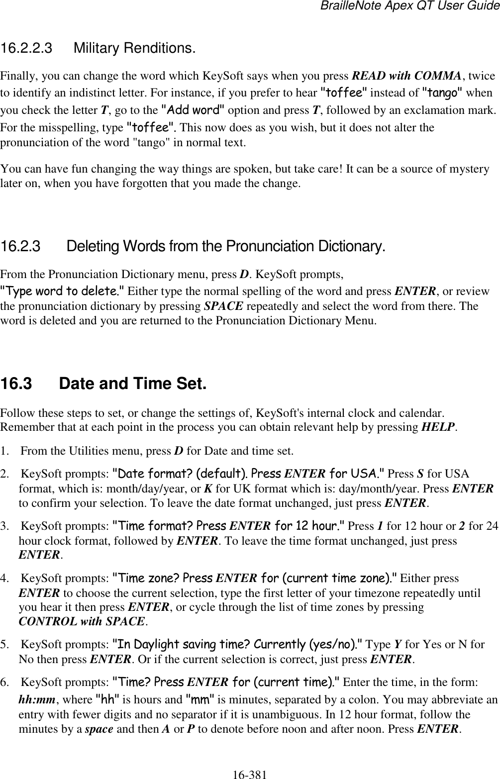 BrailleNote Apex QT User Guide  16-381   16.2.2.3  Military Renditions. Finally, you can change the word which KeySoft says when you press READ with COMMA, twice to identify an indistinct letter. For instance, if you prefer to hear &quot;toffee&quot; instead of &quot;tango&quot; when you check the letter T, go to the &quot;Add word&quot; option and press T, followed by an exclamation mark. For the misspelling, type &quot;toffee&quot;. This now does as you wish, but it does not alter the pronunciation of the word &quot;tango&quot; in normal text. You can have fun changing the way things are spoken, but take care! It can be a source of mystery later on, when you have forgotten that you made the change.   16.2.3  Deleting Words from the Pronunciation Dictionary. From the Pronunciation Dictionary menu, press D. KeySoft prompts, &quot;Type word to delete.&quot; Either type the normal spelling of the word and press ENTER, or review the pronunciation dictionary by pressing SPACE repeatedly and select the word from there. The word is deleted and you are returned to the Pronunciation Dictionary Menu.   16.3  Date and Time Set. Follow these steps to set, or change the settings of, KeySoft&apos;s internal clock and calendar. Remember that at each point in the process you can obtain relevant help by pressing HELP. 1. From the Utilities menu, press D for Date and time set.  2. KeySoft prompts: &quot;Date format? (default). Press ENTER for USA.&quot; Press S for USA format, which is: month/day/year, or K for UK format which is: day/month/year. Press ENTER to confirm your selection. To leave the date format unchanged, just press ENTER.  3. KeySoft prompts: &quot;Time format? Press ENTER for 12 hour.&quot; Press 1 for 12 hour or 2 for 24 hour clock format, followed by ENTER. To leave the time format unchanged, just press ENTER.  4. KeySoft prompts: &quot;Time zone? Press ENTER for (current time zone).&quot; Either press ENTER to choose the current selection, type the first letter of your timezone repeatedly until you hear it then press ENTER, or cycle through the list of time zones by pressing CONTROL with SPACE. 5. KeySoft prompts: &quot;In Daylight saving time? Currently (yes/no).&quot; Type Y for Yes or N for No then press ENTER. Or if the current selection is correct, just press ENTER. 6. KeySoft prompts: &quot;Time? Press ENTER for (current time).&quot; Enter the time, in the form: hh:mm, where &quot;hh&quot; is hours and &quot;mm&quot; is minutes, separated by a colon. You may abbreviate an entry with fewer digits and no separator if it is unambiguous. In 12 hour format, follow the minutes by a space and then A or P to denote before noon and after noon. Press ENTER. 