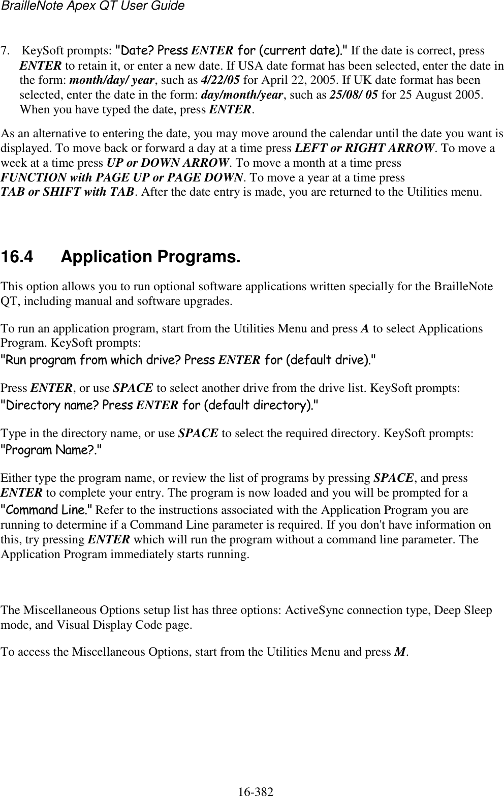 BrailleNote Apex QT User Guide  16-382   7. KeySoft prompts: &quot;Date? Press ENTER for (current date).&quot; If the date is correct, press ENTER to retain it, or enter a new date. If USA date format has been selected, enter the date in the form: month/day/ year, such as 4/22/05 for April 22, 2005. If UK date format has been selected, enter the date in the form: day/month/year, such as 25/08/ 05 for 25 August 2005. When you have typed the date, press ENTER. As an alternative to entering the date, you may move around the calendar until the date you want is displayed. To move back or forward a day at a time press LEFT or RIGHT ARROW. To move a week at a time press UP or DOWN ARROW. To move a month at a time press FUNCTION with PAGE UP or PAGE DOWN. To move a year at a time press TAB or SHIFT with TAB. After the date entry is made, you are returned to the Utilities menu.   16.4  Application Programs. This option allows you to run optional software applications written specially for the BrailleNote QT, including manual and software upgrades. To run an application program, start from the Utilities Menu and press A to select Applications Program. KeySoft prompts: &quot;Run program from which drive? Press ENTER for (default drive).&quot; Press ENTER, or use SPACE to select another drive from the drive list. KeySoft prompts: &quot;Directory name? Press ENTER for (default directory).&quot; Type in the directory name, or use SPACE to select the required directory. KeySoft prompts: &quot;Program Name?.&quot; Either type the program name, or review the list of programs by pressing SPACE, and press ENTER to complete your entry. The program is now loaded and you will be prompted for a &quot;Command Line.&quot; Refer to the instructions associated with the Application Program you are running to determine if a Command Line parameter is required. If you don&apos;t have information on this, try pressing ENTER which will run the program without a command line parameter. The Application Program immediately starts running.   The Miscellaneous Options setup list has three options: ActiveSync connection type, Deep Sleep mode, and Visual Display Code page.  To access the Miscellaneous Options, start from the Utilities Menu and press M.   