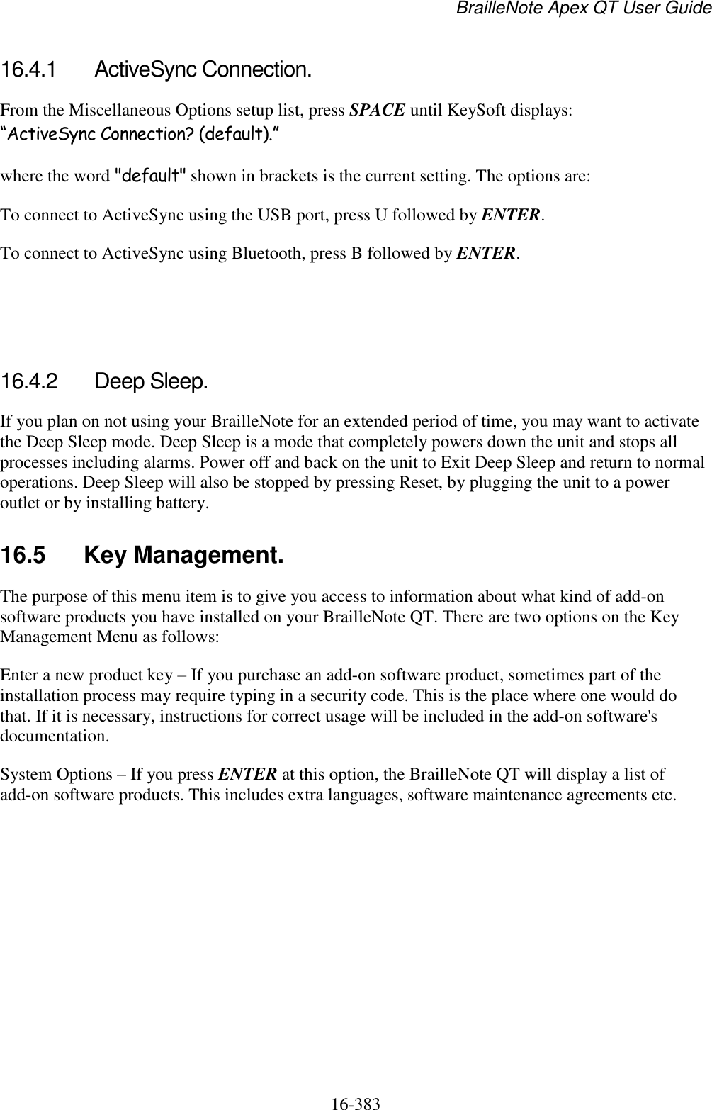 BrailleNote Apex QT User Guide  16-383   16.4.1  ActiveSync Connection. From the Miscellaneous Options setup list, press SPACE until KeySoft displays: “ActiveSync Connection? (default).” where the word &quot;default&quot; shown in brackets is the current setting. The options are: To connect to ActiveSync using the USB port, press U followed by ENTER. To connect to ActiveSync using Bluetooth, press B followed by ENTER.    16.4.2  Deep Sleep. If you plan on not using your BrailleNote for an extended period of time, you may want to activate the Deep Sleep mode. Deep Sleep is a mode that completely powers down the unit and stops all processes including alarms. Power off and back on the unit to Exit Deep Sleep and return to normal operations. Deep Sleep will also be stopped by pressing Reset, by plugging the unit to a power outlet or by installing battery.   16.5  Key Management. The purpose of this menu item is to give you access to information about what kind of add-on software products you have installed on your BrailleNote QT. There are two options on the Key Management Menu as follows: Enter a new product key – If you purchase an add-on software product, sometimes part of the installation process may require typing in a security code. This is the place where one would do that. If it is necessary, instructions for correct usage will be included in the add-on software&apos;s documentation. System Options – If you press ENTER at this option, the BrailleNote QT will display a list of add-on software products. This includes extra languages, software maintenance agreements etc.   